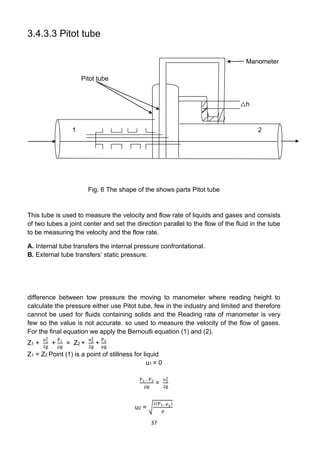 37
3.4.3.3 Pitot tube
Manometer
Pitot tube
△h
1 2
Fig. 6 The shape of the shows parts Pitot tube
This tube is used to measure the velocity and flow rate of liquids and gases and consists
of two tubes a joint center and set the direction parallel to the flow of the fluid in the tube
to be measuring the velocity and the flow rate.
A. Internal tube transfers the internal pressure confrontational.
B. External tube transfers’ static pressure.
difference between tow pressure the moving to manometer where reading height to
calculate the pressure either use Pitot tube, few in the industry and limited and therefore
cannot be used for fluids containing solids and the Reading rate of manometer is very
few so the value is not accurate. so used to measure the velocity of the flow of gases.
For the final equation we apply the Bernoulli equation (1) and (2).
Z1 +
u1
2
2g
+
P1
ρg
= Z2 +
u2
2
2g
+
P2
ρg
Z1 = Z2 Point (1) is a point of stillness for liquid
u1 = 0
P1− P2
ρg
=
u2
2
2g
u2 = √
2(P1−P2)
ρ
 