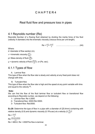 39
C H A P T E R 4
Real fluid flow and pressure loss in pipes
4.1 Reynolds number (Re)
Reynolds Number of a flowing fluid obtained by dividing the inertia force of the fluid
(velocity X diameter) into the kinematic viscosity (viscous force per unit length).
Re =
u.d
ν
=
ρ.u.d
μ
……………….………………(44)
Where:
d =diameter of flow section (m).
ν = kinematic viscosity (
m3
sec
).
ρ= Mass density of fluid (
kg
m3).
μ = dynamic velocity of fluid (
N.sec
m2 ). or (Pa. sec).
4.1.1 Types of flow
A. Laminar flow
This type of flow when the flow rate is slowly and velocity at any fixed point does not
change with time.
B. Turbulent flow
This type of flow when the flow rate is high and the speed at any point variable with time
and equal to the velocity [8].
Note:
We can find the flow of the fluid laminar flow or turbulent flow or transitional flow
according to Reynolds number, we depend on the following:
1- Laminar flow: Re ≤ 2000.
2- Transitional flow: 2000<Re<3000.
3- Turbulent flow: Re≥3000.
Ex.29: Determine the type of flow in a pipe with a diameter of (25.4mm) containing with
relative density (0.9) and dynamic viscosity (0.1Pa.sec) at a velocity (3
m
sec
)?
Re =
ρ.u.d
μ
Re
3X0.0254X900
0.1
Re = 685.6. Re < 2000The flow is laminar.
 