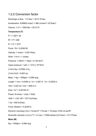 4
1.2.2 Conversion factor
Discharge or flow: 1 m3/sec = 35.31 ft3/sec.
Acceleration: 9.80665 m/sec2 = 980 cm/sen2= 32 ft/sec2.
Volume: 1 m3 = 1000 liter = 35.31 ft3.
Temperature (T)
Fo = 1.8Co+ 32
Ro = Fo+ 460
Ko = Co + 273o
Force: 1N = 0.2248 Ibf.
Velocity: 1 m/sec = 3.281 ft/sec.
Work: 1 N.m = 1 Joules.
Pressure: 1 KN/m2 = 1Kpa = 0.145 Ib/in2.
Vapor pressure: 1 atm = 1.013 x 105 N/m2
(1mm) Hg = 0.0394 in Hg.
(1mm) H2O = 9.807 pa.
Mass: 1 Kg = 1000gm = 0.068 slug.
Length: 1 mm = 0.0394 in; 1m = 3.281 ft. 1in = 0.0254 m
1Km = 0.62 mil; 1mil = 1609.3 m
Area: 1m2 = 0.00155 in2.
Power: N.m/sec = J/sec = Watt.
1KW = 1.341 HP = 737.5 Ib.ft/sec.
1 hp = 550 Ib.ft/sec.
Force: Newton = 0.2248 Ib.
Dynamic viscosityµ (mu) = N.sec/m2 = Pa.sec = 10 poise =0.02 Lb.sec/ft2.
Kinematic viscosity U (nu) L2T.= m2.sec = 10000 stokes (Cm2/sec) = 10.7 ft2/sec.
Mass (M)
Kg = 1000gm = 0.068 slug
 