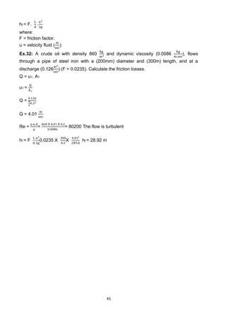 41
hf = F.
L
d
.
𝑢2
2g
where:
F = friction factor.
u = velocity fluid (
m
sec
).
Ex.32: A crude oil with density 860
kg
m3
and dynamic viscosity (0.0086
kg
m.sec
), flows
through a pipe of steel iron with a (200mm) diameter and (300m) length, and at a
discharge (0.126
m3
sec
) (F = 0.0235). Calculate the friction losses.
Q = u1. A1
u1 =
Q
A1
Q =
0.126
π
4
0.22
Q = 4.01
m
sec
Re =
ρ.u.d
μ
=
860 X 4.01 X 0.2
0.0086
= 80200 The flow is turbulent
hf = F
L
d
𝑢2
2g
0.0235 X
300
0.2
X
4.012
2X9.8
hf = 28.92 m
 