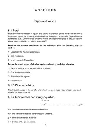 42
C H A P T E R 5
Pipes and valves
5.1 Pipe
Pipe is one of the transfer of liquids and gases. In chemical plants must transfer a lot of
liquids and gases, so it cannot dispense pipes, in addition to the solid material can be
transferred dust. General Pipe systems consist of a cylindrical pipe of circular section,
where it has compared to piped box-section [9].
Provides the correct conditions in the cylinders with the following circular
section:
1 - Less than the thermal Stream loss.
2 - high resistance.
3 - In an economic Production.
Before the construction of pipeline systems should provide the following:
1 - Type of material to be transferred to this system.
2 - The amount of material.
3 - Pressure in the system.
4 - Temperature.
5.1.1 Pipe industries
Pipe Industries used in the transfer of crude oil are steel pipes made of open hard steel
like electric steel furnaces.
5.1.2 Mainstream continuity equation
Q = u. A
Q =
m
⍴
………………….………………………(46)
Q = Volumetric mainstream transferred material.
m = The amount of material transferred per unit time.
⍴ = Density transferred material.
A = Section of the pipeline area.
 