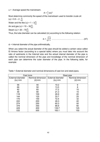 43
u = Average speed the mainstream.
A =
𝜋
4
(dr)2
Must determine commonly the speed of the mainstream used to transfer crude oil:
(u) = 0.5 – 2
m
sec
Water and the like (u) = 1 – 3
m
sec
Air and gas (u) = 10 – 30
m
sec
Steam (u) = 20 – 70
m
sec
Thus, the tube diameter can be calculated (dr) according to the following relation:
dr = √
4 .Q
π .u
…………………………………………(47)
dr = Internal diameter of the pipe arithmetically.
When you select the actual diameter of the pipe should be added a certain value called
El Amana factor (according to a special table) where you must take into account the
ratio of sediments in the Internal tube and the actual internal diameter of the pipe is
called the nominal dimension of the pipe and knowledge of the nominal dimension of
each pipe can determine the outer diameter of the pipe. In the following table, for
example:
Table 1 External diameter and nominal dimensions of cast iron and steel pipes.
Cast irons Steel pipe
External diameter
(de) mm
Nominal dimension
(d) mm
External diameter
(da) mm
Nominal dimension
(d) mm
56
66
82
48
118
144
170
222
274
378
429
532
40
50
65
80
100
125
150
200
250
350
400
500
10.2
13.5
17.2
21.3
26.9
33.7
72.4
48.3
60.3
88.9
139.7
165.1
6
8
10
15
20
25
32
40
50
80
125
150
 