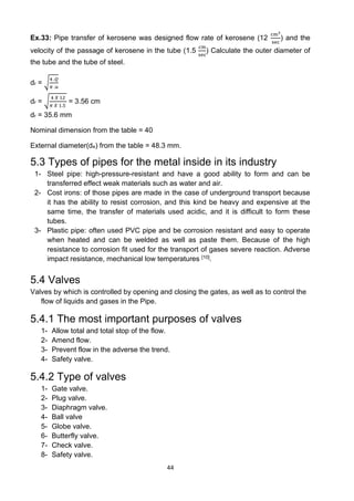 44
Ex.33: Pipe transfer of kerosene was designed flow rate of kerosene (12
cm3
sec
) and the
velocity of the passage of kerosene in the tube (1.5
cm
sec
) Calculate the outer diameter of
the tube and the tube of steel.
dr = √
4 .𝑄
𝜋 .𝑢
dr = √
4 𝑋 12
𝜋 𝑋 1.5
= 3.56 cm
dr = 35.6 mm
Nominal dimension from the table = 40
External diameter(de) from the table = 48.3 mm.
5.3 Types of pipes for the metal inside in its industry
1- Steel pipe: high-pressure-resistant and have a good ability to form and can be
transferred effect weak materials such as water and air.
2- Cost irons: of those pipes are made in the case of underground transport because
it has the ability to resist corrosion, and this kind be heavy and expensive at the
same time, the transfer of materials used acidic, and it is difficult to form these
tubes.
3- Plastic pipe: often used PVC pipe and be corrosion resistant and easy to operate
when heated and can be welded as well as paste them. Because of the high
resistance to corrosion fit used for the transport of gases severe reaction. Adverse
impact resistance, mechanical low temperatures [10].
5.4 Valves
Valves by which is controlled by opening and closing the gates, as well as to control the
flow of liquids and gases in the Pipe.
5.4.1 The most important purposes of valves
1- Allow total and total stop of the flow.
2- Amend flow.
3- Prevent flow in the adverse the trend.
4- Safety valve.
5.4.2 Type of valves
1- Gate valve.
2- Plug valve.
3- Diaphragm valve.
4- Ball valve
5- Globe valve.
6- Butterfly valve.
7- Check valve.
8- Safety valve.
 