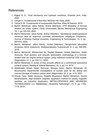 45
References
1. Rajput R. K., Fluid mechanics and hydraulic machines, Chandra print, India,
2002.
2. Cengel Y., Fundamental of fluid flow, McGraw Hill, India, 2008.
3. Yahya S. M., Fundamental of compressible fluid flow, Wiley & Pearson, 2010.
4. Barhm Mohamad, Jalics Karoly, Andrei Zelentsov, CFD Modelling of formula
student car intake system, Facta Universitatis, Series: Mechanical Engineering
18, 1, pp.153-163, 2020.
5. Barhm Mohamad, Jalics Karoly, Andrei Zelentsov, Трехмерное моделирование
течения газа во впускной системе автомобиля «Формулы Студент»,
Journal of Siberian Federal University. Engineering & Technologies, 13, 5, pp.
597-610, 2020.
6. Barhm Mohamad, Jálics Károly, Andrei Zelentsov, Hangtompító akusztikai
tervezése hibrid módszerrel, Multidiszciplináris Tudományok, 9, 4, pp. 548-555,
2019.
7. Barhm Mohamad, Mohammed Ali, Hayder Neamah, Andrei Zelentsov, Salah
Amroune, Fluid dynamic and acoustic optimization methodology of a formula-
student race car engine exhaust system using multilevel numerical CFD models,
Diagnostyka, 21, 3, pp.103-111, 2020.
8. Barhm Mohamad, A review of flow acoustic effects on a commercial automotive
exhaust system, Mobility & Vehicle Mechanics, 45, 2, pp.1-4, 2019.
9. Abdelmalek Elhadi, Salah Amroune, Moussa Zaoui, Barhm Mohamad, Ali
Bouchoucha, Experimental investigations of surface wear by dry sliding and
induced damage of medium carbon steel, Diagnostyka, 22, 2, pp. 3-10, 2021.
10.Chouki Farsi, Salah Amroune, Mustafa Moussaoui, Barhm Mohamad, Houria
Benkherbache, High-Gradient magnetic separation method for weakly magnetic
particles: an Industrial Application, METALLOPHYSICS AND ADVANCED
TECHNOLOGIES’ (i.e. ‘Metallofizika i Noveishie Tekhnologii’), 41, 8, pp. 1103–
1119, 2019.
 