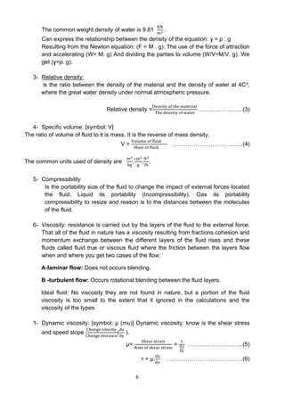 6
The common weight density of water is 9.81
KN
𝑚3
.
Can express the relationship between the density of the equation: ɣ = ρ . g
Resulting from the Newton equation: (F = M . g). The use of the force of attraction
and accelerating (W= M. g) And dividing the parties to volume (W/V=M/V. g). We
get (ɣ=ρ. g).
3- Relative density:
is the ratio between the density of the material and the density of water at 4Co,
where the great water density under normal atmospheric pressure.
Relative density =
Density of the material
The density of water
………..…………(3)
4- Specific volume: [symbol: V]
The ratio of volume of fluid to it is mass. It is the reverse of mass density.
V =
Volume of fluid
Mass of fluid
……………………………….(4)
The common units used of density are
m3
kg
,
cm3
g
,
ft3
Ib
.
5- Compressibility
Is the portability size of the fluid to change the impact of external forces located
the fluid. Liquid its portability (Incompressibility). Gas its portability
compressibility to resize and reason is to the distances between the molecules
of the fluid.
6- Viscosity: resistance is carried out by the layers of the fluid to the external force.
That all of the fluid in nature has a viscosity resulting from fractions cohesion and
momentum exchange between the different layers of the fluid rises and these
fluids called fluid true or viscous fluid where the friction between the layers flow
when and where you get two cases of the flow:
A-laminar flow: Does not occurs blending.
B -turbulent flow: Occurs rotational blending between the fluid layers.
Ideal fluid: No viscosity they are not found in nature, but a portion of the fluid
viscosity is too small to the extent that it ignored in the calculations and the
viscosity of the types:
1- Dynamic viscosity: [symbol: µ (mu)] Dynamic viscosity: know is the shear stress
and speed slope
Change vilocity
Change distance
(
du
dy
).
µ=
Shear strain
Rate of shear strain
=
τ
du
dy
………………………..(5)
τ = µ.
du
dy
………………………………….(6)
 