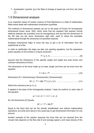 9
7- Acceleration: [symbol: g] is the Rate of change of speed per unit time, the Units
𝑚
𝑠𝑒𝑐2
.
1.5 Dimensional analysis
Is an important means of modern science of Fluid Mechanics is a field of mathematics
fields where deals with mathematics dimensions quantities.
The methods of dimensional analysis set out on the basis of Fourier for homogeneity
dimensional known since 1822, which show that the equation that express normal
relations between the quantities must be homogeneous and any that the dimensions of
the left side are the same dimensions right side, used to check the examples
mathematical through the dimensions of quantities required.
Analyses dimensional helps to know the way to get a lot of information from the
experiences of a few.
In order to clarification the steps we take one sporting equations, but the expressive
power equation on the surface in a liquid consonant.
F = ɣ. h. A ………………………….……………..(9)
assume that the dimensions of the specific weight and height and area known and
unknown dimensions of force.
The dimensions of the force made up of mass, length and time can be know from the
equation.
F = M. L / T2 ……………………………………..(10)
Dimensions (F) = Dimensions(ɣ). Dimensions(h). Dimensions(A).
M1. L1. T-2 = (ML-2T-2). (L1). (L2) ……………………………..(11)
Where the unknowns are (a, b, c).
If applied to the base of the homogeneity analysis ^ basic be conform on each side of
the equation.
a= 1, b= -2 + 1 + 2 = 1, c= -2.
So, the Dimensions (F) Equals.
M1. L1. T-2 = ML/T2
Equal to the force that can be the directly simplification and without mathematical
operations, but what work above is the usual way to get dimensional information for any
amount.
Another example of the solution assumes the force that can be received from the
circular hole depends on the flow rate Q and average speed u and mass density of the
 
