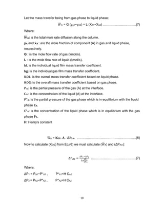 10
Let the mass transfer being from gas phase to liquid phase:
𝑊
̅ A = G (yA1−yA2) = L (XA1−XA2) ………….………………(7)
Where:
𝑾
̅̅̅A: is the total mole rate diffusion along the column.
yA and xA : are the mole fraction of component (A) in gas and liquid phase,
respectively.
G : is the mole flow rate of gas (kmol/s).
L : is the mole flow rate of liquid (kmol/s).
𝐤𝐋 is the individual liquid film mass transfer coefficient.
𝐤𝐠: is the individual gas film mass transfer coefficient.
𝐊𝐎𝐋: is the overall mass transfer coefficient based on liquid phase.
𝐊𝐎𝐆: is the overall mass transfer coefficient based on gas phase.
𝐏𝐀𝐢: is the partial pressure of the gas (A) at the interface.
𝐂𝐀𝐢: is the concentration of the liquid (A) at the interface.
𝐏*𝐀: is the partial pressure of the gas phase which is in equilibrium with the liquid
phase 𝐂𝐀.
𝐂*𝐀: is the concentration of the liquid phase which is in equilibrium with the gas
phase 𝐏𝐀.
H: Henry's constant
W
̅ A = 𝐊𝐎𝐆 .𝐀 . Δ𝐏𝐋𝐦 ……………………………………………….(6)
Now to calculate (KOG) from Eq.(6) we must calculate (W
̅ A) and (ΔPAm):
∆PLM =
∆P1−∆P2
Ln
∆P1
∆P2
……………………………………(7)
Where:
ΔP1 = PA1−P*A1 , P*A1=H CA1
ΔP2 = PA2−P*A2 , P*A2=H CA2
 
