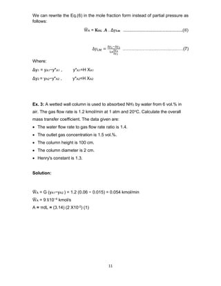 11
We can rewrite the Eq.(6) in the mole fraction form instead of partial pressure as
follows:
W
̅ A = 𝐊𝐎𝐆 .𝐀 . Δy𝐋𝐦 ……………………………………………….(8)
∆yLM =
∆y1−∆y2
Ln
∆y1
∆y2
……………………………………(7)
Where:
Δy1 = yA1−y*A1 , y*A1=H XA1
Δy2 = yA2−y*A2 , y*A2=H XA2
Ex. 3: A wetted wall column is used to absorbed NH3 by water from 6 vol.% in
air. The gas flow rate is 1.2 kmol/min at 1 atm and 20oC. Calculate the overall
mass transfer coefficient. The data given are:
• The water flow rate to gas flow rate ratio is 1.4.
• The outlet gas concentration is 1.5 vol.%.
• The column height is 100 cm.
• The column diameter is 2 cm.
• Henry's constant is 1.3.
Solution:
W
̅ A = G (yA1−yA2 ) = 1.2 (0.06 − 0.015) = 0.054 kmol/min
W
̅ A = 9 X10−4 kmol/s
A = πdL = (3.14) (2 X10-2) (1)
 