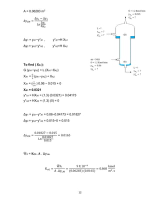 12
A = 0.06283 m2
∆yLM =
∆y1 − ∆y2
Ln
∆y1
∆y2
Δy1 = yA1−y*A1 , y*A1=H XA1
Δy2 = yA2−y*A2 , y*A2=H XA2
To find ( XA1):
G (yA1−yA2) = L (XA1−XA2)
XA1 =
G
L
(yA1−yA2) + XA2
XA1 = (
1
1.4
) 0.06 − 0.015 + 0
XA1 = 0.0321
y*A1 = HXA1 = (1.3) (0.0321) = 0.04173
y*A2 = HXA2 = (1.3) (0) = 0
Δy1 = yA1−y*A1 = 0.06−0.04173 = 0.01827
Δy2 = yA2−y*A2 = 0.015−0 = 0.015
∆yLM =
0.01827 − 0.015
Ln
0.01827
0.015
= 0.0165
W
̅ A = 𝐊𝐎𝐆 .𝐀 . Δy𝐋𝐦
KoG =
W
̅ A
A . ∆yLM
=
9 X 10−4
(0.06283) (0.0165)
= 0.868
kmol
m2. s
 