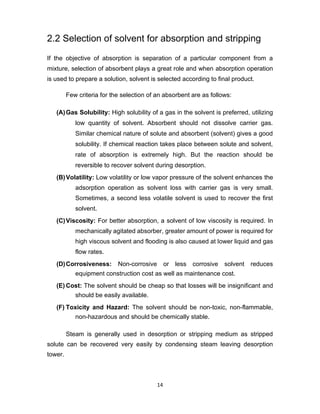 14
2.2 Selection of solvent for absorption and stripping
If the objective of absorption is separation of a particular component from a
mixture, selection of absorbent plays a great role and when absorption operation
is used to prepare a solution, solvent is selected according to final product.
Few criteria for the selection of an absorbent are as follows:
(A)Gas Solubility: High solubility of a gas in the solvent is preferred, utilizing
low quantity of solvent. Absorbent should not dissolve carrier gas.
Similar chemical nature of solute and absorbent (solvent) gives a good
solubility. If chemical reaction takes place between solute and solvent,
rate of absorption is extremely high. But the reaction should be
reversible to recover solvent during desorption.
(B)Volatility: Low volatility or low vapor pressure of the solvent enhances the
adsorption operation as solvent loss with carrier gas is very small.
Sometimes, a second less volatile solvent is used to recover the first
solvent.
(C)Viscosity: For better absorption, a solvent of low viscosity is required. In
mechanically agitated absorber, greater amount of power is required for
high viscous solvent and flooding is also caused at lower liquid and gas
flow rates.
(D)Corrosiveness: Non-corrosive or less corrosive solvent reduces
equipment construction cost as well as maintenance cost.
(E) Cost: The solvent should be cheap so that losses will be insignificant and
should be easily available.
(F) Toxicity and Hazard: The solvent should be non-toxic, non-flammable,
non-hazardous and should be chemically stable.
Steam is generally used in desorption or stripping medium as stripped
solute can be recovered very easily by condensing steam leaving desorption
tower.
 