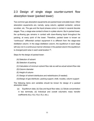 15
2.3 Design of single stage counter-current flow
absorption tower (packed tower)
Two common gas absorption equipments are packed tower and plate tower. Other
absorption equipments are, namely, spray column, agitated contactor, venture
scrubber, etc. The gas and the liquid phases come in contact in several discrete
stages. Thus, a stage wise contact is there in a plate column. But in packed tower,
the up-flowing gas remains in contact with down-flowing liquid throughout the
packing, at every point of the tower. Therefore, packed tower is known as
“continuous’’ differential contact equipment It is different from the stage-wise
distillation column. In the stage distillation column, the equilibrium in each stage
will vary not in a continuous manner whereas in the packed column the equilibrium
is changed point wise in each axial location [2].
Steps for the design of packed tower:
(A) Selection of solvent
(B) Selection of packing
(C) Calculation of minimum solvent flow rate as well as actual solvent flow rate
(D) Column diameter
(E) Height of column
(F) Design of solvent distributors and redistributors (if needed)
(G)Design of gas distributor, packing support, shell, nozzles, column support
The following items and variables should be known for design of a packed
absorption tower:
(a) Equilibrium data; (b) Gas and liquid flow rates; (c) Solute concentration
in two terminals; (d) Individual and overall volumetric mass transfer
coefficients (Ky𝑎
̅, Kx𝑎
̅, KG𝑎
̅, KL𝑎
̅, etc.).
 