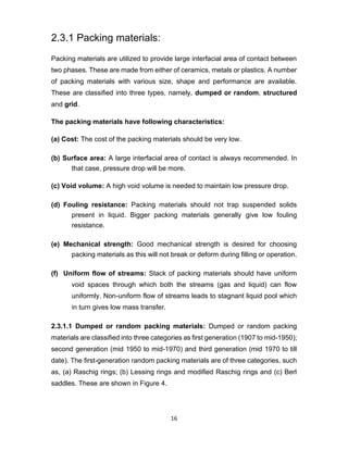 16
2.3.1 Packing materials:
Packing materials are utilized to provide large interfacial area of contact between
two phases. These are made from either of ceramics, metals or plastics. A number
of packing materials with various size, shape and performance are available.
These are classified into three types, namely, dumped or random, structured
and grid.
The packing materials have following characteristics:
(a) Cost: The cost of the packing materials should be very low.
(b) Surface area: A large interfacial area of contact is always recommended. In
that case, pressure drop will be more.
(c) Void volume: A high void volume is needed to maintain low pressure drop.
(d) Fouling resistance: Packing materials should not trap suspended solids
present in liquid. Bigger packing materials generally give low fouling
resistance.
(e) Mechanical strength: Good mechanical strength is desired for choosing
packing materials as this will not break or deform during filling or operation.
(f) Uniform flow of streams: Stack of packing materials should have uniform
void spaces through which both the streams (gas and liquid) can flow
uniformly. Non-uniform flow of streams leads to stagnant liquid pool which
in turn gives low mass transfer.
2.3.1.1 Dumped or random packing materials: Dumped or random packing
materials are classified into three categories as first generation (1907 to mid-1950);
second generation (mid 1950 to mid-1970) and third generation (mid 1970 to till
date). The first-generation random packing materials are of three categories, such
as, (a) Raschig rings; (b) Lessing rings and modified Raschig rings and (c) Berl
saddles. These are shown in Figure 4.
 
