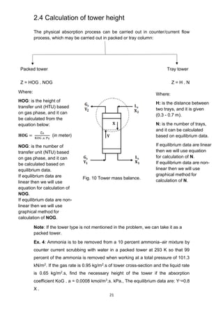 21
2.4 Calculation of tower height
The physical absorption process can be carried out in counter/current flow
process, which may be carried out in packed or tray column:
Packed tower Tray tower
Z = HOG . NOG Z = H . N
Fig. 10 Tower mass balance.
Note: If the tower type is not mentioned in the problem, we can take it as a
packed tower.
Ex. 4: Ammonia is to be removed from a 10 percent ammonia–air mixture by
counter current scrubbing with water in a packed tower at 293 K so that 99
percent of the ammonia is removed when working at a total pressure of 101.3
kN/m2. If the gas rate is 0.95 kg/m2.s of tower cross-section and the liquid rate
is 0.65 kg/m2.s, find the necessary height of the tower if the absorption
coefficient KoG . a = 0.0008 kmol/m3.s. kPa., The equilibrium data are: Y∗=0.8
X .
Where:
H: is the distance between
two trays, and it is given
(0.3 - 0.7 m).
N: is the number of trays,
and it can be calculated
based on equilibrium data.
If equilibrium data are linear
then we will use equation
for calculation of N.
If equilibrium data are non-
linear then we will use
graphical method for
calculation of N.
Where:
HOG: is the height of
transfer unit (HTU) based
on gas phase, and it can
be calculated from the
equation below:
𝐇𝐎𝐆 =
G
̅s
KOG .a. PT
(in meter)
NOG: is the number of
transfer unit (NTU) based
on gas phase, and it can
be calculated based on
equilibrium data.
If equilibrium data are
linear then we will use
equation for calculation of
NOG.
If equilibrium data are non-
linear then we will use
graphical method for
calculation of NOG.
 