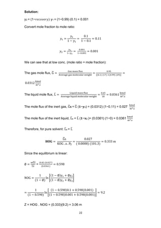 22
Solution:
y2 = (1−𝑟𝑒𝑐𝑜𝑣𝑒𝑟𝑦) y1 = (1−0.99) (0.1) = 0.001
Convert mole fraction to mole ratio:
𝑦1 =
𝑦1
1 − 𝑦1
=
0.1
1 − 0.1
= 0.11
𝑦2 =
𝑦2
1−𝑦2
=
0.001
1−0.001
= 0.001
We can see that at low conc. (mole ratio = mole fraction):
The gas mole flux, G
̅ =
Gas mass flux
Average gas molecular weight
=
0.95
[(0.1) (17) +(0.99) (29)]
=
0.0312
kmol
m2.s
The liquid mole flux, L
̅ =
Liquid mass flux
Average liquid molecular weight
=
0.65
18
= 0.0361
kmol
m2.s
The mole flux of the inert gas, G
̅𝐬 = G
̅ (𝟏−𝐲𝟏) = (0.0312) (1−0.11) = 0.027
kmol
m2.s
The mole flux of the inert liquid, L
̅s = L
̅ (𝟏−𝐱𝟐 )= (0.0361) (1−0) = 0.0361
kmol
m2.s
Therefore, for pure solvent: L
̅s = L
̅
𝐇𝐎𝐆 =
G
̅s
KOG . a . PT
=
0.027
( 0.0008) (101.3)
= 0.333 m
Since the equilibrium is linear:
∅ =
mGs
̅̅̅̅
Ls
̅̅̅
=
(0.8) (0.027)
(0.0361)
= 0.598
NOG =
1
(1 − ∅)
ln [
(1 − ∅)y1 + ∅y2
(1 − ∅)y2 + ∅y2
]
=
1
(1 − 0.598)
ln [
(1 − 0.598)0.1 + 0.598(0.001)
(1 − 0.598)0.001 + 0.598(0.001)
] = 9.2
Z = HOG . NOG = (0.333)(9.2) = 3.06 m
 