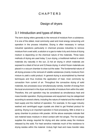 24
C H A P T E R 3
Design of dryers
3.1 Introduction and types of driers
The term drying refers generally to the removal of moisture from a substance.
It is one of the oldest, most commonly used and most energy consuming unit
operation in the process industries. Drying is often necessary in various
industrial operations particularly in chemical process industries to remove
moisture from a wet solid, a solution or a gas to make it dry and choice of drying
medium is depending on the chemical nature of the materials. Three basic
methods of drying are used today 1) sun drying, a traditional method in which
materials dry naturally in the sun, 2) hot air drying in which materials are
exposed to a blast of hot air and 3) freeze drying, in which frozen materials are
placed in a vacuum chamber to draw out the water. The fundamental nature of
all drying process is the removal of volatile substances (mainly moisture) from
mixture to yield a solid product. In general drying is accomplished by thermal
techniques and thus involves the application of heat, most commonly by
convection from current of air. Throughout the convective drying of solid
materials, two processes occur simultaneously namely, transfer of energy from
the local environment in the dryer and transfer of moisture from within the solid.
Therefore, this unit operation may be considered as simultaneous heat and
mass transfer operation. Drying processes and equipment may be categorized
according to several criteria, including the nature of material and the method of
heat supply and the method of operation. For example, In the sugar industry
washed and centrifuged sugar crystals are dried to get finished product for
packing. Drying is an important operation in food processing. Milk is dried in a
spray chamber to produce milk powder. All the above examples indicate that
wet material loses moisture in direct contact with hot air/gas. The hot air/gas
supplies the energy required for drying and also carries away the moisture
released by the solid. For heat sensitive materials much of the resistance to
drying resides within the material. Unduly high heat and mass transfer rates
 