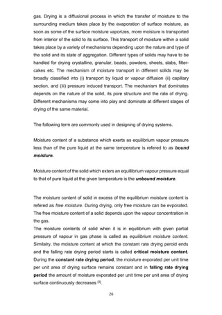 26
gas. Drying is a diffusional process in which the transfer of moisture to the
surrounding medium takes place by the evaporation of surface moisture, as
soon as some of the surface moisture vaporizes, more moisture is transported
from interior of the solid to its surface. This transport of moisture within a solid
takes place by a variety of mechanisms depending upon the nature and type of
the solid and its state of aggregation. Different types of solids may have to be
handled for drying crystalline, granular, beads, powders, sheets, slabs, filter-
cakes etc. The mechanism of moisture transport in different solids may be
broadly classified into (i) transport by liquid or vapour diffusion (ii) capillary
section, and (iii) pressure induced transport. The mechanism that dominates
depends on the nature of the solid, its pore structure and the rate of drying.
Different mechanisms may come into play and dominate at different stages of
drying of the same material.
The following term are commonly used in designing of drying systems.
Moisture content of a substance which exerts as equilibrium vapour pressure
less than of the pure liquid at the same temperature is refered to as bound
moisture.
Moisture content of the solid which exters an equillibrium vapour pressure equal
to that of pure liquid at the given temperature is the unbound moisture.
The moisture content of solid in excess of the equilibrium moisture content is
refered as free moisture. During drying, only free moisture can be evporated.
The free moisture content of a solid depends upon the vapour concentration in
the gas.
The moisture contents of solid when it is in equilibrium with given partial
pressure of vapour in gas phase is called as equilibrium moisture content.
Similalry, the moisture content at which the constant rate drying peroid ends
and the falling rate drying period starts is called critical moisture content.
During the constant rate drying period, the moisture evporated per unit time
per unit area of drying surface remains constant and in falling rate drying
period the amount of moisture evporated per unit time per unit area of drying
surface continuously decreases [3].
 