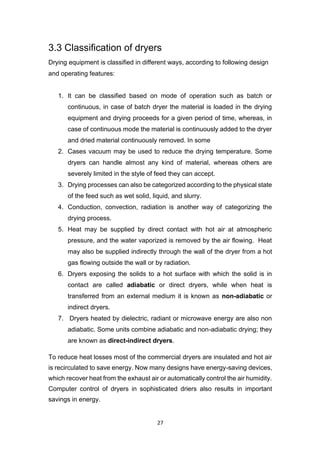 27
3.3 Classification of dryers
Drying equipment is classified in different ways, according to following design
and operating features:
1. It can be classified based on mode of operation such as batch or
continuous, in case of batch dryer the material is loaded in the drying
equipment and drying proceeds for a given period of time, whereas, in
case of continuous mode the material is continuously added to the dryer
and dried material continuously removed. In some
2. Cases vacuum may be used to reduce the drying temperature. Some
dryers can handle almost any kind of material, whereas others are
severely limited in the style of feed they can accept.
3. Drying processes can also be categorized according to the physical state
of the feed such as wet solid, liquid, and slurry.
4. Conduction, convection, radiation is another way of categorizing the
drying process.
5. Heat may be supplied by direct contact with hot air at atmospheric
pressure, and the water vaporized is removed by the air flowing. Heat
may also be supplied indirectly through the wall of the dryer from a hot
gas flowing outside the wall or by radiation.
6. Dryers exposing the solids to a hot surface with which the solid is in
contact are called adiabatic or direct dryers, while when heat is
transferred from an external medium it is known as non-adiabatic or
indirect dryers.
7. Dryers heated by dielectric, radiant or microwave energy are also non
adiabatic. Some units combine adiabatic and non-adiabatic drying; they
are known as direct-indirect dryers.
To reduce heat losses most of the commercial dryers are insulated and hot air
is recirculated to save energy. Now many designs have energy-saving devices,
which recover heat from the exhaust air or automatically control the air humidity.
Computer control of dryers in sophisticated driers also results in important
savings in energy.
 