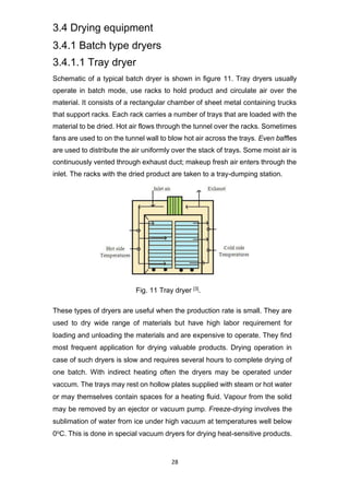 28
3.4 Drying equipment
3.4.1 Batch type dryers
3.4.1.1 Tray dryer
Schematic of a typical batch dryer is shown in figure 11. Tray dryers usually
operate in batch mode, use racks to hold product and circulate air over the
material. It consists of a rectangular chamber of sheet metal containing trucks
that support racks. Each rack carries a number of trays that are loaded with the
material to be dried. Hot air flows through the tunnel over the racks. Sometimes
fans are used to on the tunnel wall to blow hot air across the trays. Even baffles
are used to distribute the air uniformly over the stack of trays. Some moist air is
continuously vented through exhaust duct; makeup fresh air enters through the
inlet. The racks with the dried product are taken to a tray-dumping station.
Fig. 11 Tray dryer [3].
These types of dryers are useful when the production rate is small. They are
used to dry wide range of materials but have high labor requirement for
loading and unloading the materials and are expensive to operate. They find
most frequent application for drying valuable products. Drying operation in
case of such dryers is slow and requires several hours to complete drying of
one batch. With indirect heating often the dryers may be operated under
vaccum. The trays may rest on hollow plates supplied with steam or hot water
or may themselves contain spaces for a heating fluid. Vapour from the solid
may be removed by an ejector or vacuum pump. Freeze-drying involves the
sublimation of water from ice under high vacuum at temperatures well below
0oC. This is done in special vacuum dryers for drying heat-sensitive products.
 