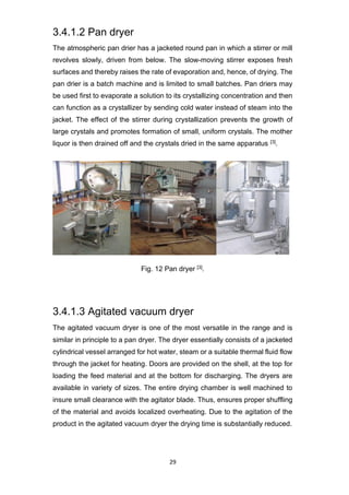 29
3.4.1.2 Pan dryer
The atmospheric pan drier has a jacketed round pan in which a stirrer or mill
revolves slowly, driven from below. The slow-moving stirrer exposes fresh
surfaces and thereby raises the rate of evaporation and, hence, of drying. The
pan drier is a batch machine and is limited to small batches. Pan driers may
be used first to evaporate a solution to its crystallizing concentration and then
can function as a crystallizer by sending cold water instead of steam into the
jacket. The effect of the stirrer during crystallization prevents the growth of
large crystals and promotes formation of small, uniform crystals. The mother
liquor is then drained off and the crystals dried in the same apparatus [3].
Fig. 12 Pan dryer [3].
3.4.1.3 Agitated vacuum dryer
The agitated vacuum dryer is one of the most versatile in the range and is
similar in principle to a pan dryer. The dryer essentially consists of a jacketed
cylindrical vessel arranged for hot water, steam or a suitable thermal fluid flow
through the jacket for heating. Doors are provided on the shell, at the top for
loading the feed material and at the bottom for discharging. The dryers are
available in variety of sizes. The entire drying chamber is well machined to
insure small clearance with the agitator blade. Thus, ensures proper shuffling
of the material and avoids localized overheating. Due to the agitation of the
product in the agitated vacuum dryer the drying time is substantially reduced.
 
