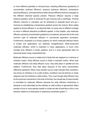 3
or more different potentials or driving forces, including differences (gradients) of
concentration (ordinary diffusion), pressure (pressure diffusion), temperature
(thermal diffusion), and external force fields (forced diffusion) that act unequally on
the different chemical species present. Pressure diffusion requires a large
pressure gradient, which is achieved for gas mixtures with a centrifuge. Thermal
diffusion columns or cascades can be employed to separate liquid and ga s
mixtures by establishing a temperature gradient across the mixture. More widely
applied is forced diffusion in an electrical field, to cause ions of different charges
to move in different directions at different speeds. In this chapter, only molecular
diffusion caused by concentration gradients is considered, because this is the most
common type of molecular diffusion in commercial separation processes.
Furthermore, emphasis is on binary systems, for which molecular diffusion theory
is simple and applications are relatively straightforward. Multi-component
molecular diffusion, which is important in many applications, is much more
complex than diffusion in binary systems, and is a more appropriate topic for
advanced study using a specialized text.
Molecular diffusion occurs in solids and in fluids that are stagnant or in laminar or
turbulent motion. Eddy diffusion occurs in fluids in turbulent motion. When both
molecular diffusion and eddy diffusion occur, they take place in parallel and are
additive. Furthermore, they take place because of the same concentration
difference (gradient). When mass transfer occurs under turbulent flow conditions,
but across an interface or to a solid surface, conditions may be laminar or nearly
stagnant near the interface or solid surface. Thus, even though eddy diffusion may
be the dominant mechanism in the bulk of the fluid, the overall rate of mass transfer
is controlled by molecular diffusion because the eddy diffusion mechanism is
damped or even eliminated as the interface or solid surface is approached. Mass
transfer of one or more species results in a total net rate of bulk flow or flux in one
direction relative to a fixed plane or stationary coordinate system [1].
 