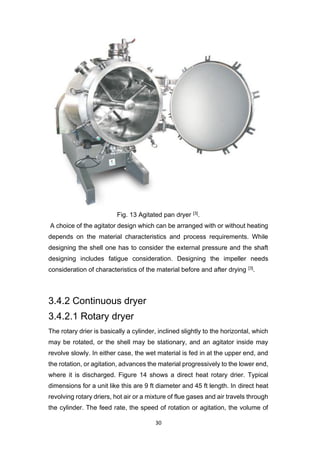 30
Fig. 13 Agitated pan dryer [3].
A choice of the agitator design which can be arranged with or without heating
depends on the material characteristics and process requirements. While
designing the shell one has to consider the external pressure and the shaft
designing includes fatigue consideration. Designing the impeller needs
consideration of characteristics of the material before and after drying [3].
3.4.2 Continuous dryer
3.4.2.1 Rotary dryer
The rotary drier is basically a cylinder, inclined slightly to the horizontal, which
may be rotated, or the shell may be stationary, and an agitator inside may
revolve slowly. In either case, the wet material is fed in at the upper end, and
the rotation, or agitation, advances the material progressively to the lower end,
where it is discharged. Figure 14 shows a direct heat rotary drier. Typical
dimensions for a unit like this are 9 ft diameter and 45 ft length. In direct heat
revolving rotary driers, hot air or a mixture of flue gases and air travels through
the cylinder. The feed rate, the speed of rotation or agitation, the volume of
 