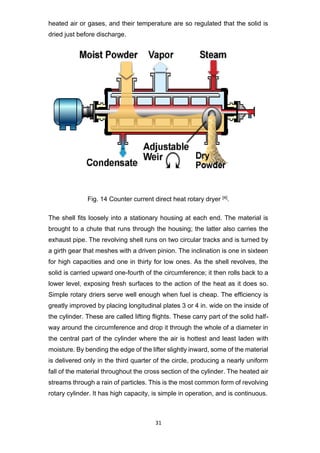 31
heated air or gases, and their temperature are so regulated that the solid is
dried just before discharge.
Fig. 14 Counter current direct heat rotary dryer [4].
The shell fits loosely into a stationary housing at each end. The material is
brought to a chute that runs through the housing; the latter also carries the
exhaust pipe. The revolving shell runs on two circular tracks and is turned by
a girth gear that meshes with a driven pinion. The inclination is one in sixteen
for high capacities and one in thirty for low ones. As the shell revolves, the
solid is carried upward one-fourth of the circumference; it then rolls back to a
lower level, exposing fresh surfaces to the action of the heat as it does so.
Simple rotary driers serve well enough when fuel is cheap. The efficiency is
greatly improved by placing longitudinal plates 3 or 4 in. wide on the inside of
the cylinder. These are called lifting flights. These carry part of the solid half-
way around the circumference and drop it through the whole of a diameter in
the central part of the cylinder where the air is hottest and least laden with
moisture. By bending the edge of the lifter slightly inward, some of the material
is delivered only in the third quarter of the circle, producing a nearly uniform
fall of the material throughout the cross section of the cylinder. The heated air
streams through a rain of particles. This is the most common form of revolving
rotary cylinder. It has high capacity, is simple in operation, and is continuous.
 