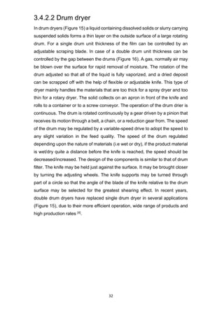 32
3.4.2.2 Drum dryer
In drum dryers (Figure 15) a liquid containing dissolved solids or slurry carrying
suspended solids forms a thin layer on the outside surface of a large rotating
drum. For a single drum unit thickness of the film can be controlled by an
adjustable scraping blade. In case of a double drum unit thickness can be
controlled by the gap between the drums (Figure 16). A gas, normally air may
be blown over the surface for rapid removal of moisture. The rotation of the
drum adjusted so that all of the liquid is fully vaporized, and a dried deposit
can be scrapped off with the help of flexible or adjustable knife. This type of
dryer mainly handles the materials that are too thick for a spray dryer and too
thin for a rotary dryer. The solid collects on an apron in front of the knife and
rolls to a container or to a screw conveyor. The operation of the drum drier is
continuous. The drum is rotated continuously by a gear driven by a pinion that
receives its motion through a belt, a chain, or a reduction gear from. The speed
of the drum may be regulated by a variable-speed drive to adopt the speed to
any slight variation in the feed quality. The speed of the drum regulated
depending upon the nature of materials (i.e wet or dry), if the product material
is wet/dry quite a distance before the knife is reached, the speed should be
decreased/increased. The design of the components is similar to that of drum
filter. The knife may be held just against the surface. It may be brought closer
by turning the adjusting wheels. The knife supports may be turned through
part of a circle so that the angle of the blade of the knife relative to the drum
surface may be selected for the greatest shearing effect. In recent years,
double drum dryers have replaced single drum dryer in several applications
(Figure 15), due to their more efficient operation, wide range of products and
high production rates [4].
 