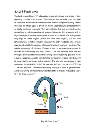 34
3.4.2.3 Flash dryer
The flash driers (Figure 17), also called pneumatic dryers, are similar in their
operating principle to spray dryer. The materials that are to be dried (i.e. solid
or semisolid) are dispersed in finely divided form in an upward flowing stream
of heated air. These types of dryers are mainly used for drying of heat sensitive
or easily oxidizable materials. The wet materials that are too dried can be
passed into a high-temperature air stream that carries it to a hammer mill or
high-speed agitator where the exposed surface is increased. The drying rate is
very high for these dryers (hence the term flash dryers), but the solid
temperature does not rise much because of the short residence time. A flash
dryer is not suitable for particles which are large in size or heavy particles. The
special advantage of this type of dryer is that no separate arrangement is
required for transporting the dried product. The fine particles leave the mill
through a small duct to maintain the carrying velocities (drying gas) and reach
a cyclone separator. A solid particle takes few seconds to pass from the point
of entry into the air stream to the collector. The inlet gas temperature is high
and varies from 650oC to 315oC, for example, in 2 seconds, or from 650oC to
175oC in 4 seconds. The thermal efficiency this type of dryer is generally low.
A material having an initial moisture content of 80 % may be reduced to 5 or 6
% in the dried product [4].
Fig. 17 Flash dryer [4].
 