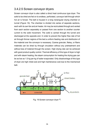 36
3.4.2.5 Screen conveyor dryers
Screen conveyor dryer is also called a direct heat continuous type dryer. The
solid to be dried are fed on to endless, perforated, conveyor belt through which
hot air is forced. The belt is housed in a long rectangular drying chamber or
tunnel (Figure 19). The chamber is divided into series of separate sections,
each with its own fan and air heater. Air may be recirculated through and vented
from each section separately or passed from one section to another counter
current to the solid movement. The solid is carried through the tunnel and
discharged at the opposite end. In order to prevent the higher flow rate of hot
air through thinner regions of the bed a uniform feeding rate and distribution of
the material over the conveyor is necessary. Coarse granular, flakey, or fibers
materials can be dried by through circulation without any pretreatment and
without loss of material through the screen. High drying rate can be achieved
with good product quality control. Thermal efficiency of this type of dryer is high
and with steam heating, the steam consumption for heating the drying gas can
be as low as 1.5 kg per kg of water evaporated. Only disadvantage of this type
of dryer are high initial cost and high maintenance cost due to the mechanical
belt.
Fig. 19 Screen conveyor dryer [4].
 
