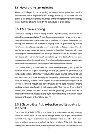 37
3.5 Novel drying technologies
Newer technologies focus on saving in energy consumption that result in
considerable overall improvement in energy efficiency. In addition, the final
quality of the product is greatly influenced by the drying technique and strategy.
A brief overview of some novel drying techniques is given below:
3.5.1 Microwave drying
Microwave heating is a direct drying method. High-frequency radio waves are
utilized in microwave drying. A high frequency generates the waves and wave
channel guides them into an oven that is designed to prevent the waves from
leaving the chamber. In microwave drying, heat is generated by directly
transforming the electromagnetic energy into kinetic molecular energy, thus the
heat is generated deep within the material to be dried. Selection of proper
wavelength is necessary to ensure thorough penetration into the material. Apart
from these, other parameters such as material type and depth of material being
exposed also affect the penetration. Therefore, selection of proper wavelengths
and dehydration condition for each product is selected individually.
This type of heating is instantaneous, uniform and penetrating throughout the
material, which is a great advantage for the processing of pharmaceutical
compounds. In case of microwave drying the waves bounce from wall to wall,
until the product absorbs eventually all of the energy, generating heat within the
material, resulting in dehydration. Vapour from the liquid evaporating inside the
product is emitted through the pore structure of the solid material‟s macro-
capillary system, resulting in a high drying rate. This type of dryer is highly
efficient and power utilization efficiencies are generally greater than 70 %.
Important commercial aspects of this dryer include the ability to maintain colour,
moisture and quality of the natural food [4].
3.5.2 Supercritical fluid extraction and its application
to drying
The supercritical fluid (SCF) is a substance at a temperature and pressure
above its critical point. It can effuse through solids like a gas, and dissolve
materials like a liquid. Supercritical fluids possess unique properties that enable
them to extract components selectively from a mixture. This ability has been
investigated as an alternative to currently used separation processes such as
 