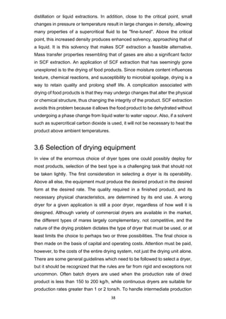 38
distillation or liquid extractions. In addition, close to the critical point, small
changes in pressure or temperature result in large changes in density, allowing
many properties of a supercritical fluid to be "fine-tuned". Above the critical
point, this increased density produces enhanced solvency, approaching that of
a liquid. It is this solvency that makes SCF extraction a feasible alternative.
Mass transfer properties resembling that of gases are also a significant factor
in SCF extraction. An application of SCF extraction that has seemingly gone
unexplored is to the drying of food products. Since moisture content influences
texture, chemical reactions, and susceptibility to microbial spoilage, drying is a
way to retain quality and prolong shelf life. A complication associated with
drying of food products is that they may undergo changes that alter the physical
or chemical structure, thus changing the integrity of the product. SCF extraction
avoids this problem because it allows the food product to be dehydrated without
undergoing a phase change from liquid water to water vapour. Also, if a solvent
such as supercritical carbon dioxide is used, it will not be necessary to heat the
product above ambient temperatures.
3.6 Selection of drying equipment
In view of the enormous choice of dryer types one could possibly deploy for
most products, selection of the best type is a challenging task that should not
be taken lightly. The first consideration in selecting a dryer is its operability.
Above all else, the equipment must produce the desired product in the desired
form at the desired rate. The quality required in a finished product, and its
necessary physical characteristics, are determined by its end use. A wrong
dryer for a given application is still a poor dryer, regardless of how well it is
designed. Although variety of commercial dryers are available in the market,
the different types of mares largely complementary, not competitive, and the
nature of the drying problem dictates the type of dryer that must be used, or at
least limits the choice to perhaps two or three possibilities. The final choice is
then made on the basis of capital and operating costs. Attention must be paid,
however, to the costs of the entire drying system, not just the drying unit alone.
There are some general guidelines which need to be followed to select a dryer,
but it should be recognized that the rules are far from rigid and exceptions not
uncommon. Often batch dryers are used when the production rate of dried
product is less than 150 to 200 kg/h, while continuous dryers are suitable for
production rates greater than 1 or 2 tons/h. To handle intermediate production
 