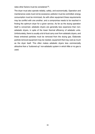39
rates other factors must be considered [4].
The dryer must also operate reliably, safely, and economically. Operation and
maintenance costs must not be excessive; pollution must be controlled; energy
consumption must be minimized. As with other equipment these requirements
may be conflict with one another, and a compromise needs to be reached in
finding the optimum dryer for a given service. As far as the drying operation
itself is concerned, adiabatic dryers are generally less expensive than non-
adiabatic dryers, in spite of the lower thermal efficiency of adiabatic units.
Unfortunately, there is usually a lot of dust carry over from adiabatic dryers, and
these entrained particles must be removed from the drying gas. Elaborate
particle-removal equipment may be needed, equipment that may cost as much
as the dryer itself. This often makes adiabatic dryers less commercially
attractive than a “buttoned-up” non-adiabatic system in which little or no gas is
used.
 