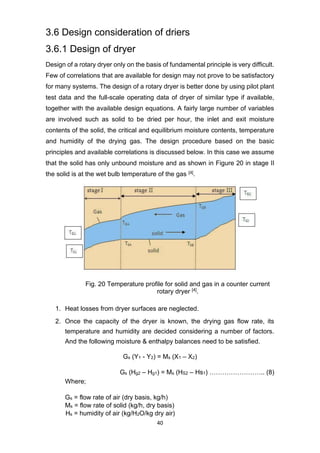 40
3.6 Design consideration of driers
3.6.1 Design of dryer
Design of a rotary dryer only on the basis of fundamental principle is very difficult.
Few of correlations that are available for design may not prove to be satisfactory
for many systems. The design of a rotary dryer is better done by using pilot plant
test data and the full-scale operating data of dryer of similar type if available,
together with the available design equations. A fairly large number of variables
are involved such as solid to be dried per hour, the inlet and exit moisture
contents of the solid, the critical and equilibrium moisture contents, temperature
and humidity of the drying gas. The design procedure based on the basic
principles and available correlations is discussed below. In this case we assume
that the solid has only unbound moisture and as shown in Figure 20 in stage II
the solid is at the wet bulb temperature of the gas [4].
Fig. 20 Temperature profile for solid and gas in a counter current
rotary dryer [4].
1. Heat losses from dryer surfaces are neglected.
2. Once the capacity of the dryer is known, the drying gas flow rate, its
temperature and humidity are decided considering a number of factors.
And the following moisture & enthalpy balances need to be satisfied.
Gs (Y1 - Y2) = Ms (X1 – X2)
Gs (Hg2 – Hg1) = Ms (HS2 – Hs1) …………………….. (8)
Where;
Gs = flow rate of air (dry basis, kg/h)
Ms = flow rate of solid (kg/h, dry basis)
Hs = humidity of air (kg/H2O/kg dry air)
 