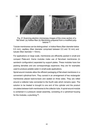 42
Fig. 21 Scanning electron microscopy images of the cross section of a
flat sheet: (a) Hollow fiber (b) Membrane prepared from a modified poly-
ketone [4].
Tubular membranes can be distinguished–in hollow fibers (fiber diameter below
0.5 mm), capillary (fiber diameter comprised between 0.5 and 10 mm) and
tubular (fiber diameter > 10mm).
For applications on large scale, membranes are efficiently packed in small and
compact Plate-and -frame modules make use of flat-sheet membranes (in
sandwich configuration) separated by support plates. These modules have low
packing densities and are correspondingly expensive; they are for examples
used to produce potable water in small-scale applications.
Spiral-wound modules allow the efficient packaging of flat-sheet membrane in a
convenient cylindrical form. They consist in an arrangement of two rectangular
membranes placed back-to-back and sealed on three sides. They are rolled
around a collector tube connected to the fourth side which remains open. The
solution to be treated is brought to one end of this cylinder and the product
circulates between both membranes to the collector tube. A spiral-wound module
is contained in a pressure vessel assembly, consisting of a cylindrical housing
for the modules, a plumbing [4].
 