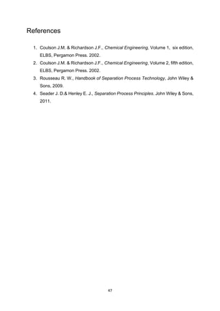 47
References
1. Coulson J.M. & Richardson J.F., Chemical Engineering, Volume 1, six edition,
ELBS, Pergamon Press. 2002.
2. Coulson J.M. & Richardson J.F., Chemical Engineering, Volume 2, fifth edition,
ELBS, Pergamon Press. 2002.
3. Rousseau R. W., Handbook of Separation Process Technology, John Wiley &
Sons, 2009.
4. Seader J. D.& Henley E. J., Separation Process Principles. John Wiley & Sons,
2011.
 