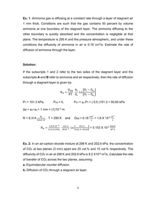 6
Ex. 1: Ammonia gas is diffusing at a constant rate through a layer of stagnant air
1 mm thick. Conditions are such that the gas contains 50 percent by volume
ammonia at one boundary of the stagnant layer. The ammonia diffusing to the
other boundary is quickly absorbed and the concentration is negligible at that
plane. The temperature is 295 K and the pressure atmospheric, and under these
conditions the diffusivity of ammonia in air is 0.18 cm2/s. Estimate the rate of
diffusion of ammonia through the layer.
Solution:
If the subscripts 1 and 2 refer to the two sides of the stagnant layer and the
subscripts A and B refer to ammonia and air respectively, then the rate of diffusion
through a stagnant layer is given by:
NA =
DAB
RT
PT
dz
Ln [
PT − PA2
PT − PA1
]
PT = 101.3 kPa, PA2 = 0, PA1 = ya.PT = ( 0.5 )101.3 = 50.65 kPa
Δ𝐳 = 𝐳𝟐−𝐳𝟏 = 1 mm = (1)10−3 m
R = 8.314
kj
kmol .K
, T = 295 K and DAB = 0.18
cm2
s
= 1.8 X 10-5 m2
s
NA =
1.8 X 10−5
8.314 (295)
101.3
1X10−3
Ln [
101.3
101.3−50.65
] = 5.153 X 10-3 kmol
m2.s
Ex. 2: In an air-carbon dioxide mixture at 298 K and 202.6 kPa, the concentration
of CO2 at two planes (3 mm) apart are 25 vol.% and 15 vol.% respectively. The
diffusivity of CO2 in air at 298 K and 202.6 kPa is 8.2 X10-6 m2/s. Calculate the rate
of transfer of CO2 across the two planes, assuming:
a. Equimolecular counter diffusion.
b. Diffusion of CO2 through a stagnant air layer.
 