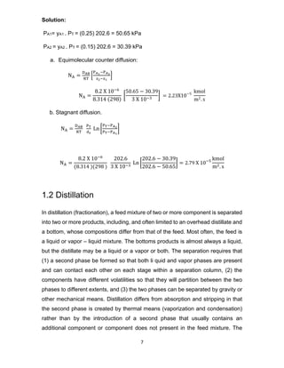 7
Solution:
PA1= yA1 . PT = (0.25) 202.6 = 50.65 kPa
PA2 = yA2 . PT = (0.15) 202.6 = 30.39 kPa
a. Equimolecular counter diffusion:
NA =
DAB
RT
[
PA1−PA2
z2−z1
]
NA =
8.2 X 10−6
8.314 (298)
[
50.65 − 30.39
3 X 10−3
] = 2.23X10−5 kmol
m2. s
b. Stagnant diffusion.
NA =
DAB
RT
PT
dz
Ln [
PT−PA2
PT−PA1
]
NA =
8.2 X 10−6
(8.314 )(298 )
202.6
3 X 10−3
Ln [
202.6 − 30.39
202.6 − 50.65
] = 2.79 X 10−5 kmol
m2. s
1.2 Distillation
In distillation (fractionation), a feed mixture of two or more component is separated
into two or more products, including, and often limited to an overhead distillate and
a bottom, whose compositions differ from that of the feed. Most often, the feed is
a liquid or vapor – liquid mixture. The bottoms products is almost always a liquid,
but the distillate may be a liquid or a vapor or both. The separation requires that
(1) a second phase be formed so that both li quid and vapor phases are present
and can contact each other on each stage within a separation column, (2) the
components have different volatilities so that they will partition between the two
phases to different extents, and (3) the two phases can be separated by gravity or
other mechanical means. Distillation differs from absorption and stripping in that
the second phase is created by thermal means (vaporization and condensation)
rather than by the introduction of a second phase that usually contains an
additional component or component does not present in the feed mixture. The
 
