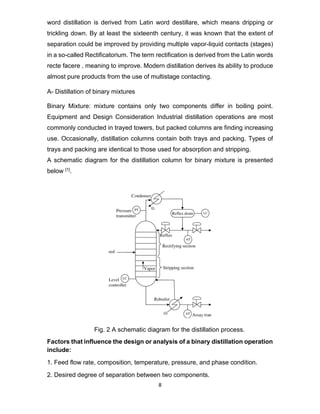 8
word distillation is derived from Latin word destillare, which means dripping or
trickling down. By at least the sixteenth century, it was known that the extent of
separation could be improved by providing multiple vapor-liquid contacts (stages)
in a so-called Rectificatorium. The term rectification is derived from the Latin words
recte facere , meaning to improve. Modern distillation derives its ability to produce
almost pure products from the use of multistage contacting.
A- Distillation of binary mixtures
Binary Mixture: mixture contains only two components differ in boiling point.
Equipment and Design Consideration Industrial distillation operations are most
commonly conducted in trayed towers, but packed columns are finding increasing
use. Occasionally, distillation columns contain both trays and packing. Types of
trays and packing are identical to those used for absorption and stripping.
A schematic diagram for the distillation column for binary mixture is presented
below [1].
Fig. 2 A schematic diagram for the distillation process.
Factors that influence the design or analysis of a binary distillation operation
include:
1. Feed flow rate, composition, temperature, pressure, and phase condition.
2. Desired degree of separation between two components.
 