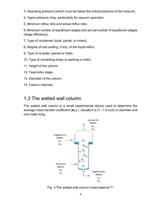 9
3. Operating pressure (which must be below the critical pressure of the mixture).
4. Vapor pressure drop, particularly for vacuum operation.
5. Minimum reflux ratio and actual reflux ratio.
6. Minimum number of equilibrium stages and act ual number of equilibrium stages
(stage efficiency).
7. Type of condenser (total, partial, or mixed).
8. Degree of sub-cooling, if any, of the liquid reflux.
9. Type of re-boiler (partial or total).
10. Type of contacting (trays or packing or both).
11. Height of the column.
12. Feed entry stage.
13. Diameter of the column.
14. Column internals
1.3 The wetted wall column
The wetted wall column is a small experimental device used to determine the
average mass transfer coefficient (𝐊𝐎𝐆 ). Usually it is (1 - 1.5 inch) in diameter and
one meter long.
Fig. 3 The wetted wall column mass balance [2].
 
