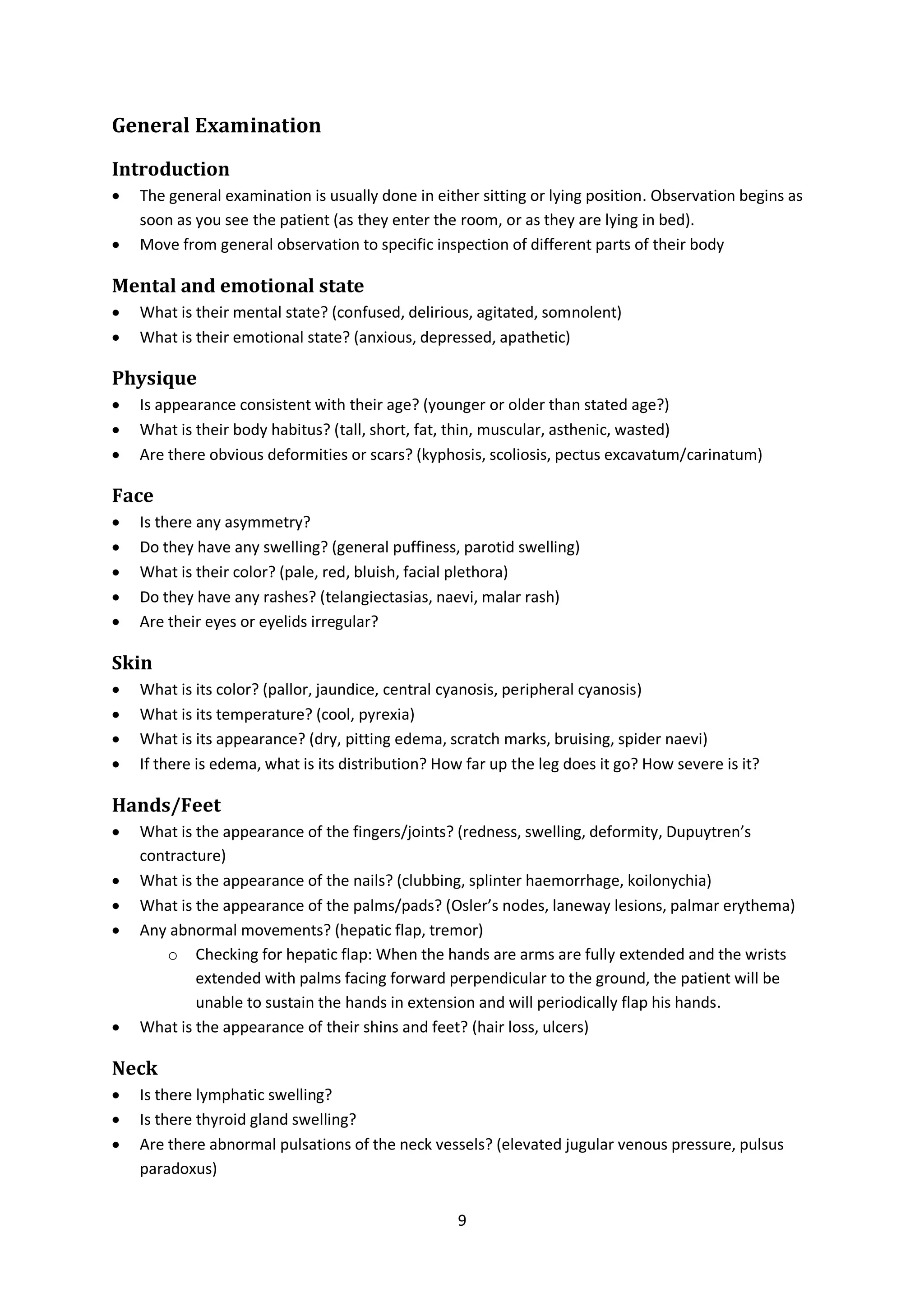 9
General Examination
Introduction
 The general examination is usually done in either sitting or lying position. Observation begins as
soon as you see the patient (as they enter the room, or as they are lying in bed).
 Move from general observation to specific inspection of different parts of their body
Mental and emotional state
 What is their mental state? (confused, delirious, agitated, somnolent)
 What is their emotional state? (anxious, depressed, apathetic)
Physique
 Is appearance consistent with their age? (younger or older than stated age?)
 What is their body habitus? (tall, short, fat, thin, muscular, asthenic, wasted)
 Are there obvious deformities or scars? (kyphosis, scoliosis, pectus excavatum/carinatum)
Face
 Is there any asymmetry?
 Do they have any swelling? (general puffiness, parotid swelling)
 What is their color? (pale, red, bluish, facial plethora)
 Do they have any rashes? (telangiectasias, naevi, malar rash)
 Are their eyes or eyelids irregular?
Skin
 What is its color? (pallor, jaundice, central cyanosis, peripheral cyanosis)
 What is its temperature? (cool, pyrexia)
 What is its appearance? (dry, pitting edema, scratch marks, bruising, spider naevi)
 If there is edema, what is its distribution? How far up the leg does it go? How severe is it?
Hands/Feet
 What is the appearance of the fingers/joints? (redness, swelling, deformity, Dupuytren’s
contracture)
 What is the appearance of the nails? (clubbing, splinter haemorrhage, koilonychia)
 What is the appearance of the palms/pads? (Osler’s nodes, laneway lesions, palmar erythema)
 Any abnormal movements? (hepatic flap, tremor)
o Checking for hepatic flap: When the hands are arms are fully extended and the wrists
extended with palms facing forward perpendicular to the ground, the patient will be
unable to sustain the hands in extension and will periodically flap his hands.
 What is the appearance of their shins and feet? (hair loss, ulcers)
Neck
 Is there lymphatic swelling?
 Is there thyroid gland swelling?
 Are there abnormal pulsations of the neck vessels? (elevated jugular venous pressure, pulsus
paradoxus)
 