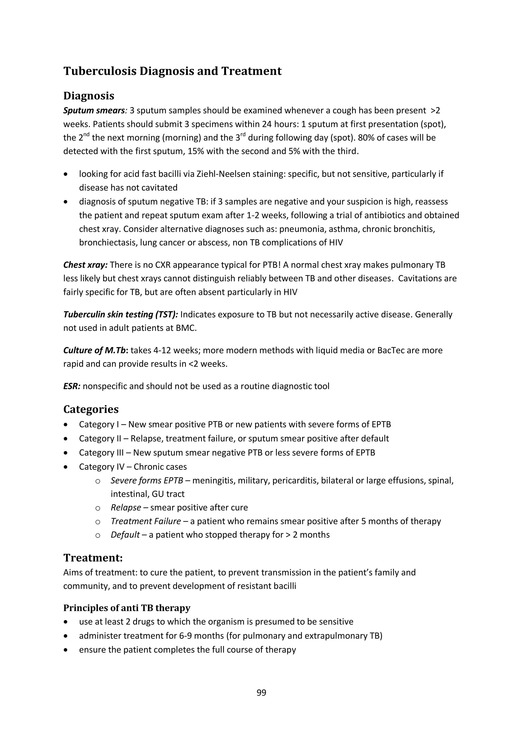 99
Tuberculosis Diagnosis and Treatment
Diagnosis
Sputum smears: 3 sputum samples should be examined whenever a cough has been present >2
weeks. Patients should submit 3 specimens within 24 hours: 1 sputum at first presentation (spot),
the 2nd
the next morning (morning) and the 3rd
during following day (spot). 80% of cases will be
detected with the first sputum, 15% with the second and 5% with the third.
 looking for acid fast bacilli via Ziehl-Neelsen staining: specific, but not sensitive, particularly if
disease has not cavitated
 diagnosis of sputum negative TB: if 3 samples are negative and your suspicion is high, reassess
the patient and repeat sputum exam after 1-2 weeks, following a trial of antibiotics and obtained
chest xray. Consider alternative diagnoses such as: pneumonia, asthma, chronic bronchitis,
bronchiectasis, lung cancer or abscess, non TB complications of HIV
Chest xray: There is no CXR appearance typical for PTB! A normal chest xray makes pulmonary TB
less likely but chest xrays cannot distinguish reliably between TB and other diseases. Cavitations are
fairly specific for TB, but are often absent particularly in HIV
Tuberculin skin testing (TST): Indicates exposure to TB but not necessarily active disease. Generally
not used in adult patients at BMC.
Culture of M.Tb: takes 4-12 weeks; more modern methods with liquid media or BacTec are more
rapid and can provide results in <2 weeks.
ESR: nonspecific and should not be used as a routine diagnostic tool
Categories
 Category I – New smear positive PTB or new patients with severe forms of EPTB
 Category II – Relapse, treatment failure, or sputum smear positive after default
 Category III – New sputum smear negative PTB or less severe forms of EPTB
 Category IV – Chronic cases
o Severe forms EPTB – meningitis, military, pericarditis, bilateral or large effusions, spinal,
intestinal, GU tract
o Relapse – smear positive after cure
o Treatment Failure – a patient who remains smear positive after 5 months of therapy
o Default – a patient who stopped therapy for > 2 months
Treatment:
Aims of treatment: to cure the patient, to prevent transmission in the patient’s family and
community, and to prevent development of resistant bacilli
Principles of anti TB therapy
 use at least 2 drugs to which the organism is presumed to be sensitive
 administer treatment for 6-9 months (for pulmonary and extrapulmonary TB)
 ensure the patient completes the full course of therapy
 