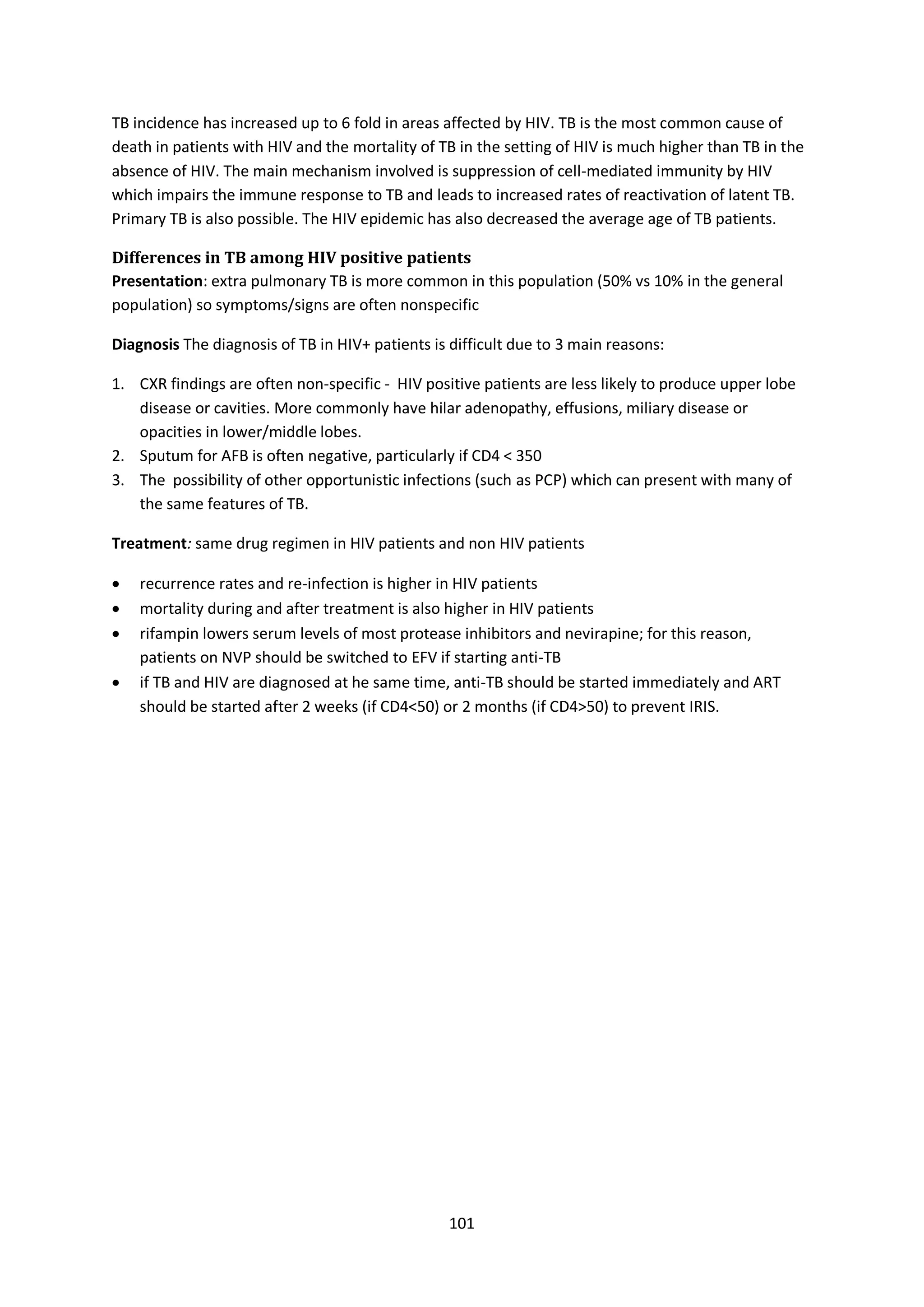 101
TB incidence has increased up to 6 fold in areas affected by HIV. TB is the most common cause of
death in patients with HIV and the mortality of TB in the setting of HIV is much higher than TB in the
absence of HIV. The main mechanism involved is suppression of cell-mediated immunity by HIV
which impairs the immune response to TB and leads to increased rates of reactivation of latent TB.
Primary TB is also possible. The HIV epidemic has also decreased the average age of TB patients.
Differences in TB among HIV positive patients
Presentation: extra pulmonary TB is more common in this population (50% vs 10% in the general
population) so symptoms/signs are often nonspecific
Diagnosis The diagnosis of TB in HIV+ patients is difficult due to 3 main reasons:
1. CXR findings are often non-specific - HIV positive patients are less likely to produce upper lobe
disease or cavities. More commonly have hilar adenopathy, effusions, miliary disease or
opacities in lower/middle lobes.
2. Sputum for AFB is often negative, particularly if CD4 < 350
3. The possibility of other opportunistic infections (such as PCP) which can present with many of
the same features of TB.
Treatment: same drug regimen in HIV patients and non HIV patients
 recurrence rates and re-infection is higher in HIV patients
 mortality during and after treatment is also higher in HIV patients
 rifampin lowers serum levels of most protease inhibitors and nevirapine; for this reason,
patients on NVP should be switched to EFV if starting anti-TB
 if TB and HIV are diagnosed at he same time, anti-TB should be started immediately and ART
should be started after 2 weeks (if CD4<50) or 2 months (if CD4>50) to prevent IRIS.
 