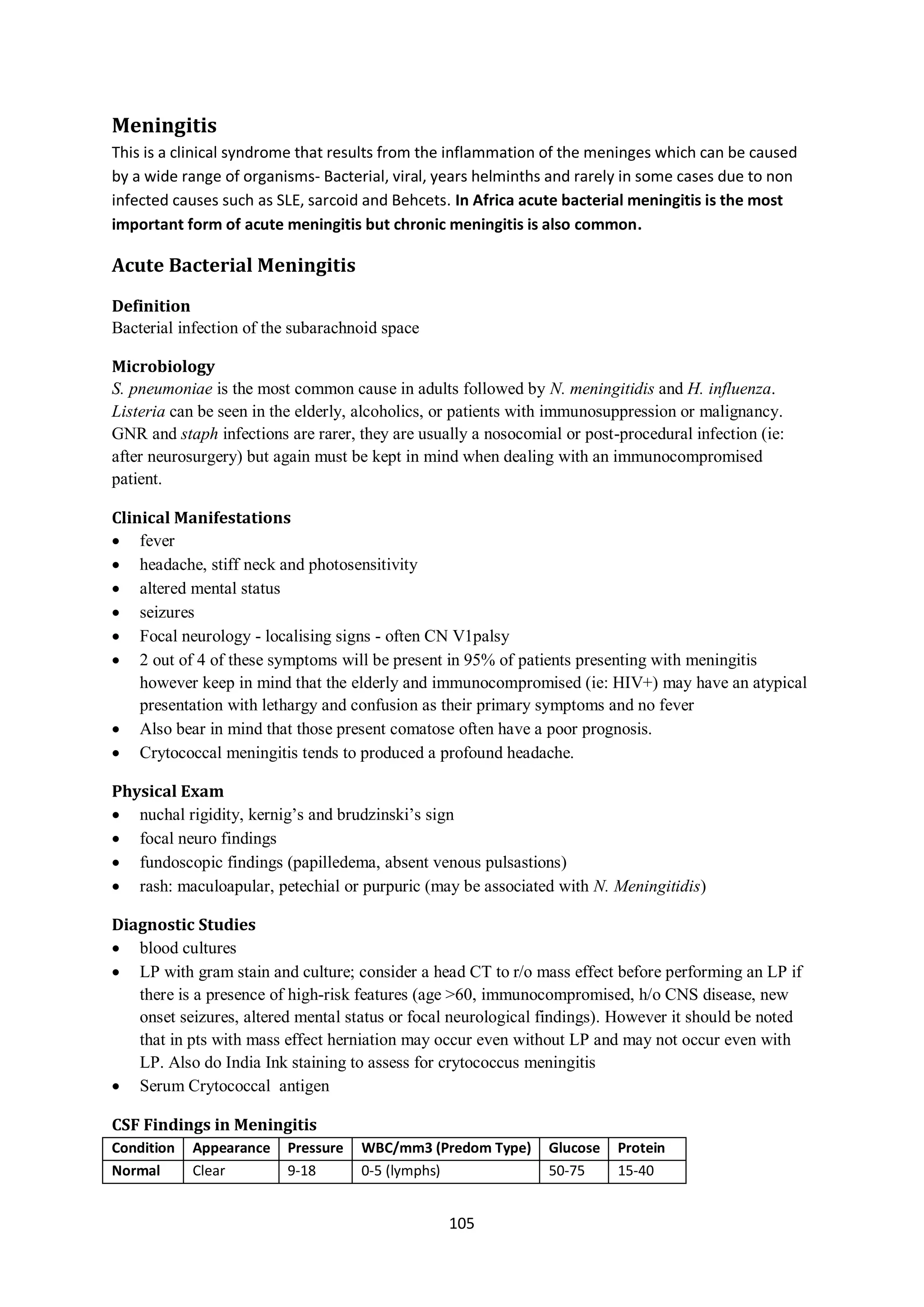 105
Meningitis
This is a clinical syndrome that results from the inflammation of the meninges which can be caused
by a wide range of organisms- Bacterial, viral, years helminths and rarely in some cases due to non
infected causes such as SLE, sarcoid and Behcets. In Africa acute bacterial meningitis is the most
important form of acute meningitis but chronic meningitis is also common.
Acute Bacterial Meningitis
Definition
Bacterial infection of the subarachnoid space
Microbiology
S. pneumoniae is the most common cause in adults followed by N. meningitidis and H. influenza.
Listeria can be seen in the elderly, alcoholics, or patients with immunosuppression or malignancy.
GNR and staph infections are rarer, they are usually a nosocomial or post-procedural infection (ie:
after neurosurgery) but again must be kept in mind when dealing with an immunocompromised
patient.
Clinical Manifestations
 fever
 headache, stiff neck and photosensitivity
 altered mental status
 seizures
 Focal neurology - localising signs - often CN V1palsy
 2 out of 4 of these symptoms will be present in 95% of patients presenting with meningitis
however keep in mind that the elderly and immunocompromised (ie: HIV+) may have an atypical
presentation with lethargy and confusion as their primary symptoms and no fever
 Also bear in mind that those present comatose often have a poor prognosis.
 Crytococcal meningitis tends to produced a profound headache.
Physical Exam
 nuchal rigidity, kernig’s and brudzinski’s sign
 focal neuro findings
 fundoscopic findings (papilledema, absent venous pulsastions)
 rash: maculoapular, petechial or purpuric (may be associated with N. Meningitidis)
Diagnostic Studies
 blood cultures
 LP with gram stain and culture; consider a head CT to r/o mass effect before performing an LP if
there is a presence of high-risk features (age >60, immunocompromised, h/o CNS disease, new
onset seizures, altered mental status or focal neurological findings). However it should be noted
that in pts with mass effect herniation may occur even without LP and may not occur even with
LP. Also do India Ink staining to assess for crytococcus meningitis
 Serum Crytococcal antigen
CSF Findings in Meningitis
Condition Appearance Pressure WBC/mm3 (Predom Type) Glucose Protein
Normal Clear 9-18 0-5 (lymphs) 50-75 15-40
 