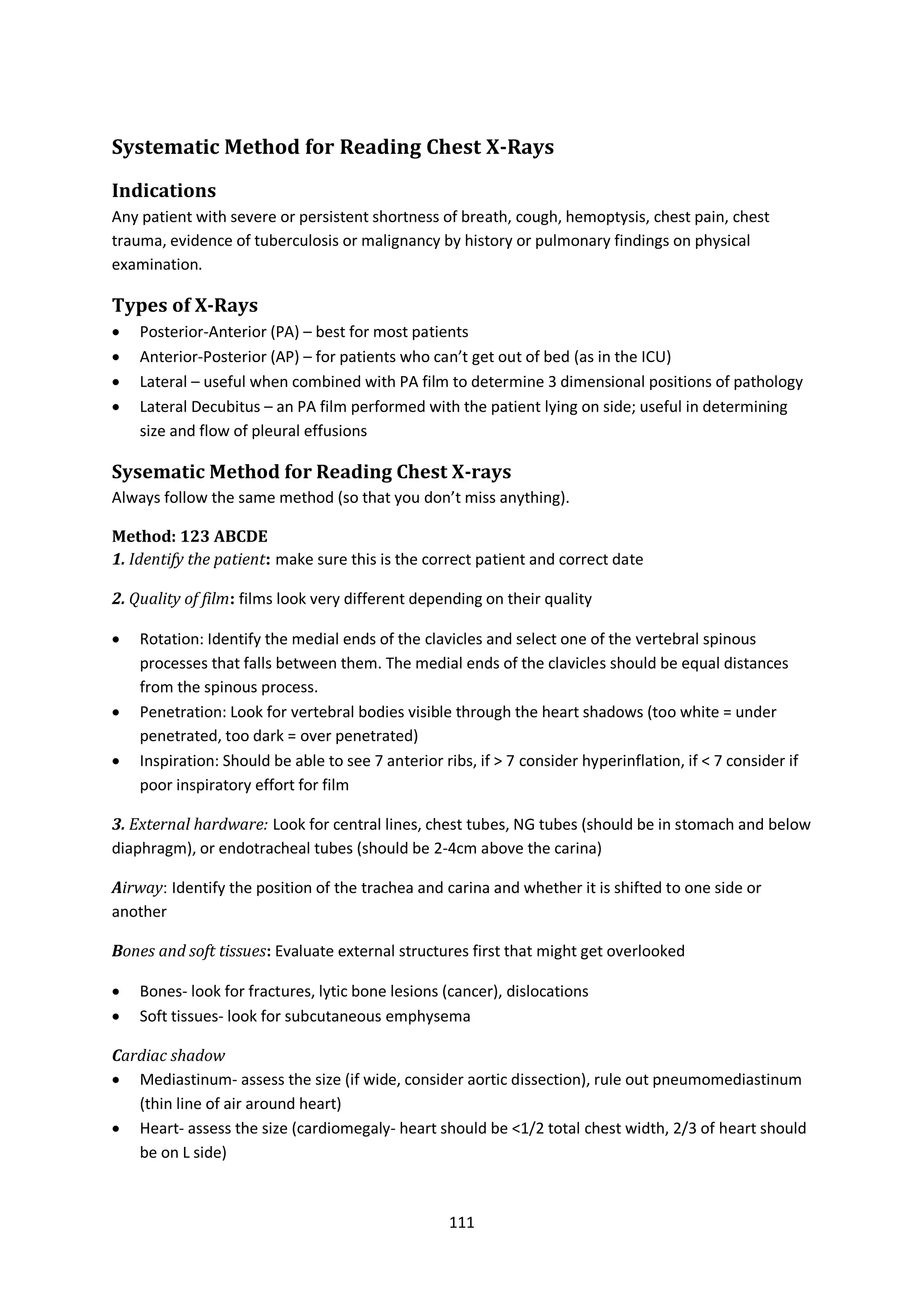 111
Systematic Method for Reading Chest X-Rays
Indications
Any patient with severe or persistent shortness of breath, cough, hemoptysis, chest pain, chest
trauma, evidence of tuberculosis or malignancy by history or pulmonary findings on physical
examination.
Types of X-Rays
 Posterior-Anterior (PA) – best for most patients
 Anterior-Posterior (AP) – for patients who can’t get out of bed (as in the ICU)
 Lateral – useful when combined with PA film to determine 3 dimensional positions of pathology
 Lateral Decubitus – an PA film performed with the patient lying on side; useful in determining
size and flow of pleural effusions
Sysematic Method for Reading Chest X-rays
Always follow the same method (so that you don’t miss anything).
Method: 123 ABCDE
1. Identify the patient: make sure this is the correct patient and correct date
2. Quality of film: films look very different depending on their quality
 Rotation: Identify the medial ends of the clavicles and select one of the vertebral spinous
processes that falls between them. The medial ends of the clavicles should be equal distances
from the spinous process.
 Penetration: Look for vertebral bodies visible through the heart shadows (too white = under
penetrated, too dark = over penetrated)
 Inspiration: Should be able to see 7 anterior ribs, if > 7 consider hyperinflation, if < 7 consider if
poor inspiratory effort for film
3. External hardware: Look for central lines, chest tubes, NG tubes (should be in stomach and below
diaphragm), or endotracheal tubes (should be 2-4cm above the carina)
Airway: Identify the position of the trachea and carina and whether it is shifted to one side or
another
Bones and soft tissues: Evaluate external structures first that might get overlooked
 Bones- look for fractures, lytic bone lesions (cancer), dislocations
 Soft tissues- look for subcutaneous emphysema
Cardiac shadow
 Mediastinum- assess the size (if wide, consider aortic dissection), rule out pneumomediastinum
(thin line of air around heart)
 Heart- assess the size (cardiomegaly- heart should be <1/2 total chest width, 2/3 of heart should
be on L side)
 