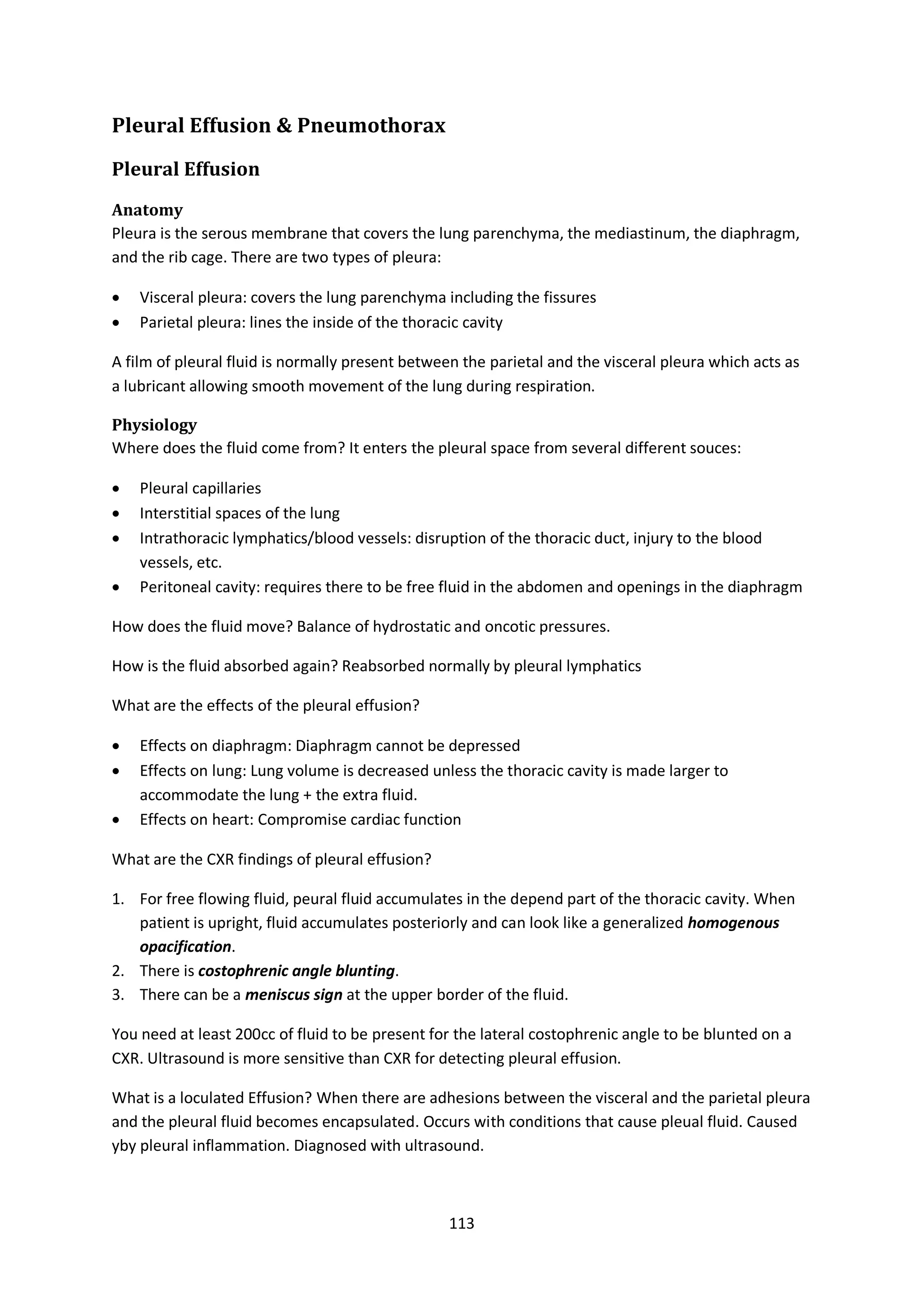 113
Pleural Effusion & Pneumothorax
Pleural Effusion
Anatomy
Pleura is the serous membrane that covers the lung parenchyma, the mediastinum, the diaphragm,
and the rib cage. There are two types of pleura:
 Visceral pleura: covers the lung parenchyma including the fissures
 Parietal pleura: lines the inside of the thoracic cavity
A film of pleural fluid is normally present between the parietal and the visceral pleura which acts as
a lubricant allowing smooth movement of the lung during respiration.
Physiology
Where does the fluid come from? It enters the pleural space from several different souces:
 Pleural capillaries
 Interstitial spaces of the lung
 Intrathoracic lymphatics/blood vessels: disruption of the thoracic duct, injury to the blood
vessels, etc.
 Peritoneal cavity: requires there to be free fluid in the abdomen and openings in the diaphragm
How does the fluid move? Balance of hydrostatic and oncotic pressures.
How is the fluid absorbed again? Reabsorbed normally by pleural lymphatics
What are the effects of the pleural effusion?
 Effects on diaphragm: Diaphragm cannot be depressed
 Effects on lung: Lung volume is decreased unless the thoracic cavity is made larger to
accommodate the lung + the extra fluid.
 Effects on heart: Compromise cardiac function
What are the CXR findings of pleural effusion?
1. For free flowing fluid, peural fluid accumulates in the depend part of the thoracic cavity. When
patient is upright, fluid accumulates posteriorly and can look like a generalized homogenous
opacification.
2. There is costophrenic angle blunting.
3. There can be a meniscus sign at the upper border of the fluid.
You need at least 200cc of fluid to be present for the lateral costophrenic angle to be blunted on a
CXR. Ultrasound is more sensitive than CXR for detecting pleural effusion.
What is a loculated Effusion? When there are adhesions between the visceral and the parietal pleura
and the pleural fluid becomes encapsulated. Occurs with conditions that cause pleual fluid. Caused
yby pleural inflammation. Diagnosed with ultrasound.
 