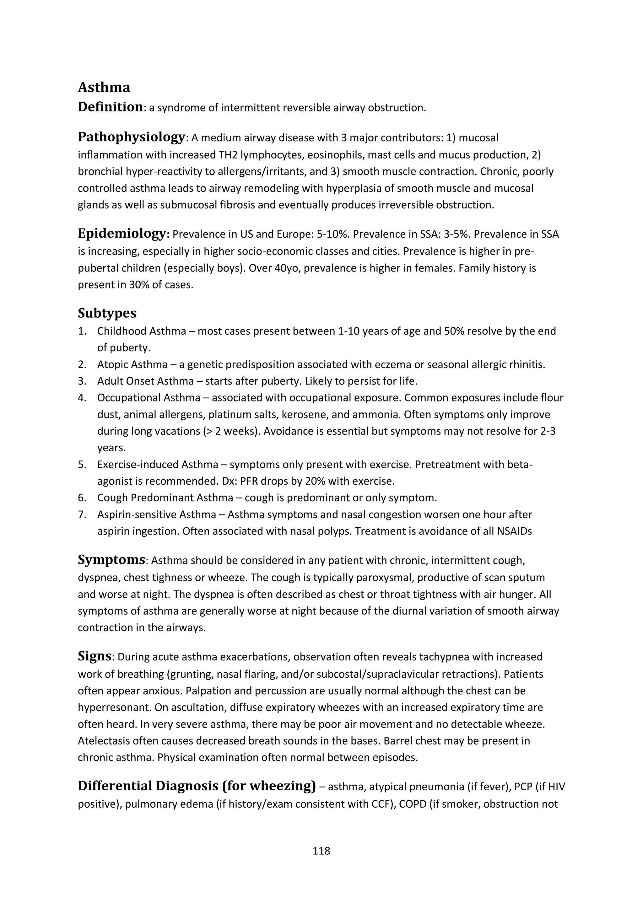 118
Asthma
Definition: a syndrome of intermittent reversible airway obstruction.
Pathophysiology: A medium airway disease with 3 major contributors: 1) mucosal
inflammation with increased TH2 lymphocytes, eosinophils, mast cells and mucus production, 2)
bronchial hyper-reactivity to allergens/irritants, and 3) smooth muscle contraction. Chronic, poorly
controlled asthma leads to airway remodeling with hyperplasia of smooth muscle and mucosal
glands as well as submucosal fibrosis and eventually produces irreversible obstruction.
Epidemiology: Prevalence in US and Europe: 5-10%. Prevalence in SSA: 3-5%. Prevalence in SSA
is increasing, especially in higher socio-economic classes and cities. Prevalence is higher in pre-
pubertal children (especially boys). Over 40yo, prevalence is higher in females. Family history is
present in 30% of cases.
Subtypes
1. Childhood Asthma – most cases present between 1-10 years of age and 50% resolve by the end
of puberty.
2. Atopic Asthma – a genetic predisposition associated with eczema or seasonal allergic rhinitis.
3. Adult Onset Asthma – starts after puberty. Likely to persist for life.
4. Occupational Asthma – associated with occupational exposure. Common exposures include flour
dust, animal allergens, platinum salts, kerosene, and ammonia. Often symptoms only improve
during long vacations (> 2 weeks). Avoidance is essential but symptoms may not resolve for 2-3
years.
5. Exercise-induced Asthma – symptoms only present with exercise. Pretreatment with beta-
agonist is recommended. Dx: PFR drops by 20% with exercise.
6. Cough Predominant Asthma – cough is predominant or only symptom.
7. Aspirin-sensitive Asthma – Asthma symptoms and nasal congestion worsen one hour after
aspirin ingestion. Often associated with nasal polyps. Treatment is avoidance of all NSAIDs
Symptoms: Asthma should be considered in any patient with chronic, intermittent cough,
dyspnea, chest tighness or wheeze. The cough is typically paroxysmal, productive of scan sputum
and worse at night. The dyspnea is often described as chest or throat tightness with air hunger. All
symptoms of asthma are generally worse at night because of the diurnal variation of smooth airway
contraction in the airways.
Signs: During acute asthma exacerbations, observation often reveals tachypnea with increased
work of breathing (grunting, nasal flaring, and/or subcostal/supraclavicular retractions). Patients
often appear anxious. Palpation and percussion are usually normal although the chest can be
hyperresonant. On ascultation, diffuse expiratory wheezes with an increased expiratory time are
often heard. In very severe asthma, there may be poor air movement and no detectable wheeze.
Atelectasis often causes decreased breath sounds in the bases. Barrel chest may be present in
chronic asthma. Physical examination often normal between episodes.
Differential Diagnosis (for wheezing) – asthma, atypical pneumonia (if fever), PCP (if HIV
positive), pulmonary edema (if history/exam consistent with CCF), COPD (if smoker, obstruction not
 