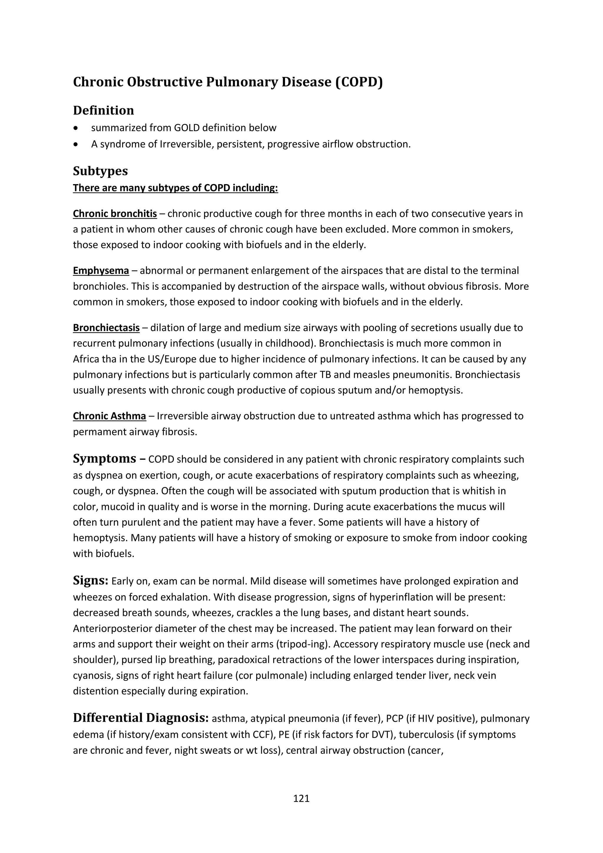 121
Chronic Obstructive Pulmonary Disease (COPD)
Definition
 summarized from GOLD definition below
 A syndrome of Irreversible, persistent, progressive airflow obstruction.
Subtypes
There are many subtypes of COPD including:
Chronic bronchitis – chronic productive cough for three months in each of two consecutive years in
a patient in whom other causes of chronic cough have been excluded. More common in smokers,
those exposed to indoor cooking with biofuels and in the elderly.
Emphysema – abnormal or permanent enlargement of the airspaces that are distal to the terminal
bronchioles. This is accompanied by destruction of the airspace walls, without obvious fibrosis. More
common in smokers, those exposed to indoor cooking with biofuels and in the elderly.
Bronchiectasis – dilation of large and medium size airways with pooling of secretions usually due to
recurrent pulmonary infections (usually in childhood). Bronchiectasis is much more common in
Africa tha in the US/Europe due to higher incidence of pulmonary infections. It can be caused by any
pulmonary infections but is particularly common after TB and measles pneumonitis. Bronchiectasis
usually presents with chronic cough productive of copious sputum and/or hemoptysis.
Chronic Asthma – Irreversible airway obstruction due to untreated asthma which has progressed to
permament airway fibrosis.
Symptoms – COPD should be considered in any patient with chronic respiratory complaints such
as dyspnea on exertion, cough, or acute exacerbations of respiratory complaints such as wheezing,
cough, or dyspnea. Often the cough will be associated with sputum production that is whitish in
color, mucoid in quality and is worse in the morning. During acute exacerbations the mucus will
often turn purulent and the patient may have a fever. Some patients will have a history of
hemoptysis. Many patients will have a history of smoking or exposure to smoke from indoor cooking
with biofuels.
Signs: Early on, exam can be normal. Mild disease will sometimes have prolonged expiration and
wheezes on forced exhalation. With disease progression, signs of hyperinflation will be present:
decreased breath sounds, wheezes, crackles a the lung bases, and distant heart sounds.
Anteriorposterior diameter of the chest may be increased. The patient may lean forward on their
arms and support their weight on their arms (tripod-ing). Accessory respiratory muscle use (neck and
shoulder), pursed lip breathing, paradoxical retractions of the lower interspaces during inspiration,
cyanosis, signs of right heart failure (cor pulmonale) including enlarged tender liver, neck vein
distention especially during expiration.
Differential Diagnosis: asthma, atypical pneumonia (if fever), PCP (if HIV positive), pulmonary
edema (if history/exam consistent with CCF), PE (if risk factors for DVT), tuberculosis (if symptoms
are chronic and fever, night sweats or wt loss), central airway obstruction (cancer,
 