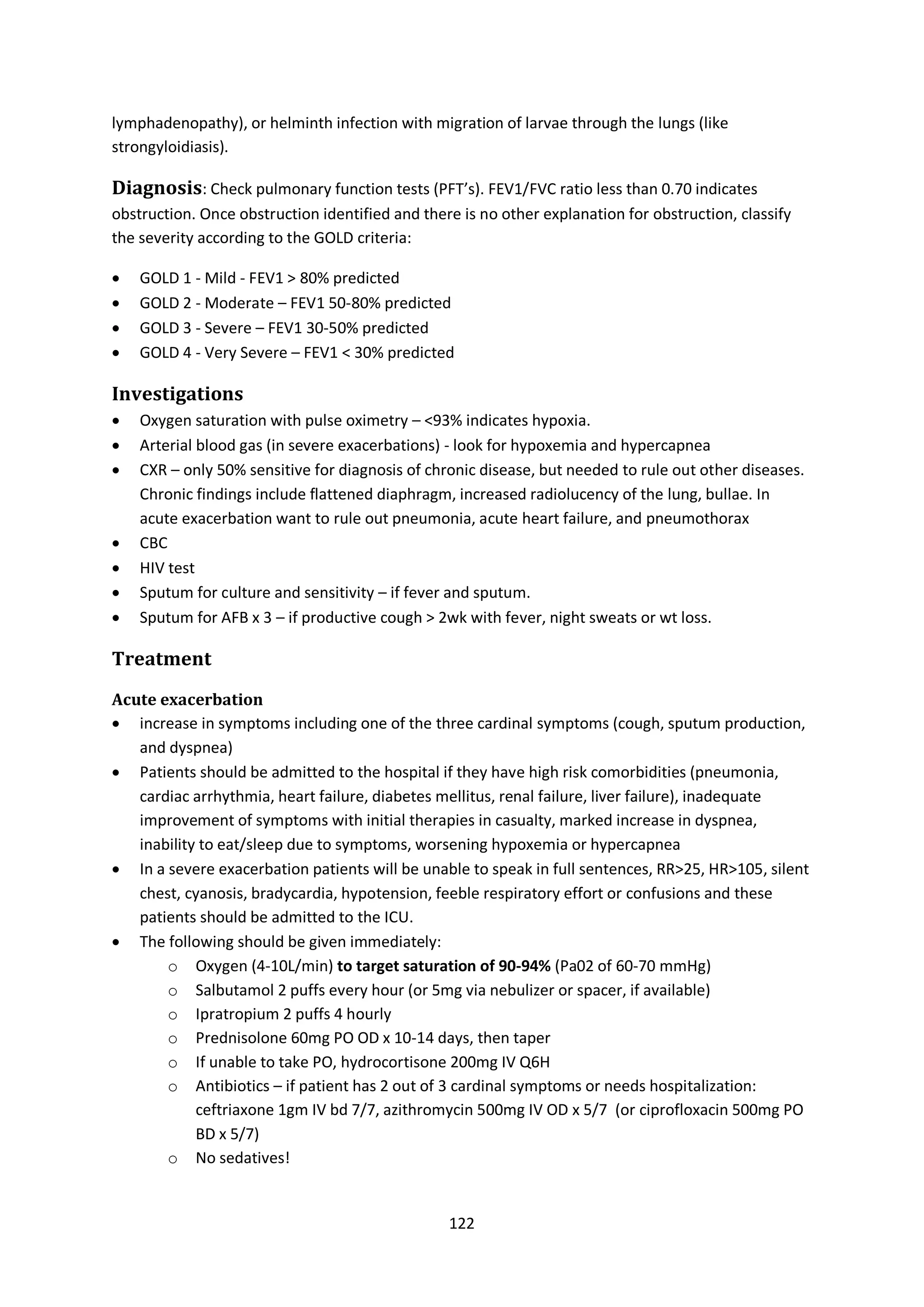 122
lymphadenopathy), or helminth infection with migration of larvae through the lungs (like
strongyloidiasis).
Diagnosis: Check pulmonary function tests (PFT’s). FEV1/FVC ratio less than 0.70 indicates
obstruction. Once obstruction identified and there is no other explanation for obstruction, classify
the severity according to the GOLD criteria:
 GOLD 1 - Mild - FEV1 > 80% predicted
 GOLD 2 - Moderate – FEV1 50-80% predicted
 GOLD 3 - Severe – FEV1 30-50% predicted
 GOLD 4 - Very Severe – FEV1 < 30% predicted
Investigations
 Oxygen saturation with pulse oximetry – <93% indicates hypoxia.
 Arterial blood gas (in severe exacerbations) - look for hypoxemia and hypercapnea
 CXR – only 50% sensitive for diagnosis of chronic disease, but needed to rule out other diseases.
Chronic findings include flattened diaphragm, increased radiolucency of the lung, bullae. In
acute exacerbation want to rule out pneumonia, acute heart failure, and pneumothorax
 CBC
 HIV test
 Sputum for culture and sensitivity – if fever and sputum.
 Sputum for AFB x 3 – if productive cough > 2wk with fever, night sweats or wt loss.
Treatment
Acute exacerbation
 increase in symptoms including one of the three cardinal symptoms (cough, sputum production,
and dyspnea)
 Patients should be admitted to the hospital if they have high risk comorbidities (pneumonia,
cardiac arrhythmia, heart failure, diabetes mellitus, renal failure, liver failure), inadequate
improvement of symptoms with initial therapies in casualty, marked increase in dyspnea,
inability to eat/sleep due to symptoms, worsening hypoxemia or hypercapnea
 In a severe exacerbation patients will be unable to speak in full sentences, RR>25, HR>105, silent
chest, cyanosis, bradycardia, hypotension, feeble respiratory effort or confusions and these
patients should be admitted to the ICU.
 The following should be given immediately:
o Oxygen (4-10L/min) to target saturation of 90-94% (Pa02 of 60-70 mmHg)
o Salbutamol 2 puffs every hour (or 5mg via nebulizer or spacer, if available)
o Ipratropium 2 puffs 4 hourly
o Prednisolone 60mg PO OD x 10-14 days, then taper
o If unable to take PO, hydrocortisone 200mg IV Q6H
o Antibiotics – if patient has 2 out of 3 cardinal symptoms or needs hospitalization:
ceftriaxone 1gm IV bd 7/7, azithromycin 500mg IV OD x 5/7 (or ciprofloxacin 500mg PO
BD x 5/7)
o No sedatives!
 
