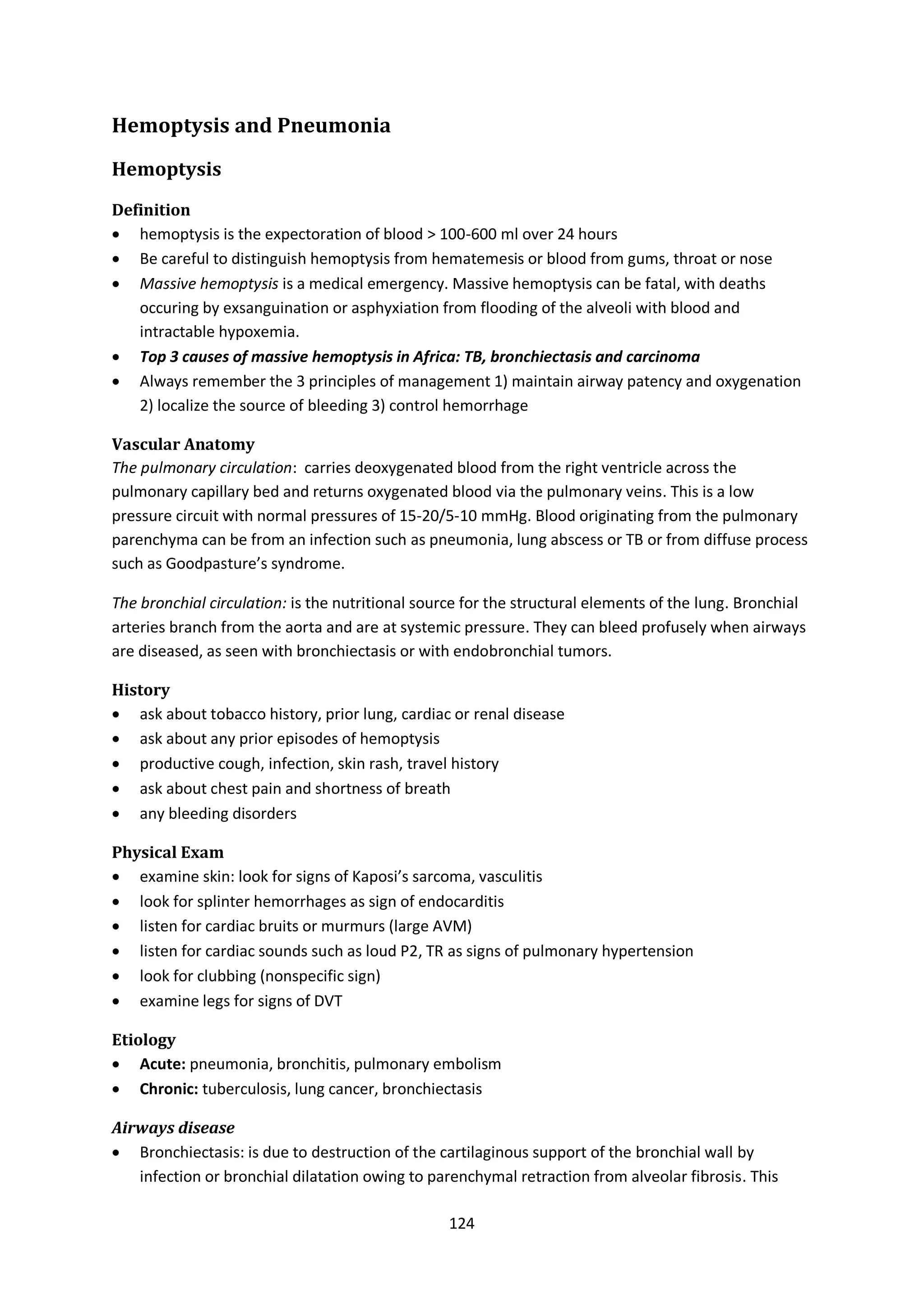 124
Hemoptysis and Pneumonia
Hemoptysis
Definition
 hemoptysis is the expectoration of blood > 100-600 ml over 24 hours
 Be careful to distinguish hemoptysis from hematemesis or blood from gums, throat or nose
 Massive hemoptysis is a medical emergency. Massive hemoptysis can be fatal, with deaths
occuring by exsanguination or asphyxiation from flooding of the alveoli with blood and
intractable hypoxemia.
 Top 3 causes of massive hemoptysis in Africa: TB, bronchiectasis and carcinoma
 Always remember the 3 principles of management 1) maintain airway patency and oxygenation
2) localize the source of bleeding 3) control hemorrhage
Vascular Anatomy
The pulmonary circulation: carries deoxygenated blood from the right ventricle across the
pulmonary capillary bed and returns oxygenated blood via the pulmonary veins. This is a low
pressure circuit with normal pressures of 15-20/5-10 mmHg. Blood originating from the pulmonary
parenchyma can be from an infection such as pneumonia, lung abscess or TB or from diffuse process
such as Goodpasture’s syndrome.
The bronchial circulation: is the nutritional source for the structural elements of the lung. Bronchial
arteries branch from the aorta and are at systemic pressure. They can bleed profusely when airways
are diseased, as seen with bronchiectasis or with endobronchial tumors.
History
 ask about tobacco history, prior lung, cardiac or renal disease
 ask about any prior episodes of hemoptysis
 productive cough, infection, skin rash, travel history
 ask about chest pain and shortness of breath
 any bleeding disorders
Physical Exam
 examine skin: look for signs of Kaposi’s sarcoma, vasculitis
 look for splinter hemorrhages as sign of endocarditis
 listen for cardiac bruits or murmurs (large AVM)
 listen for cardiac sounds such as loud P2, TR as signs of pulmonary hypertension
 look for clubbing (nonspecific sign)
 examine legs for signs of DVT
Etiology
 Acute: pneumonia, bronchitis, pulmonary embolism
 Chronic: tuberculosis, lung cancer, bronchiectasis
Airways disease
 Bronchiectasis: is due to destruction of the cartilaginous support of the bronchial wall by
infection or bronchial dilatation owing to parenchymal retraction from alveolar fibrosis. This
 