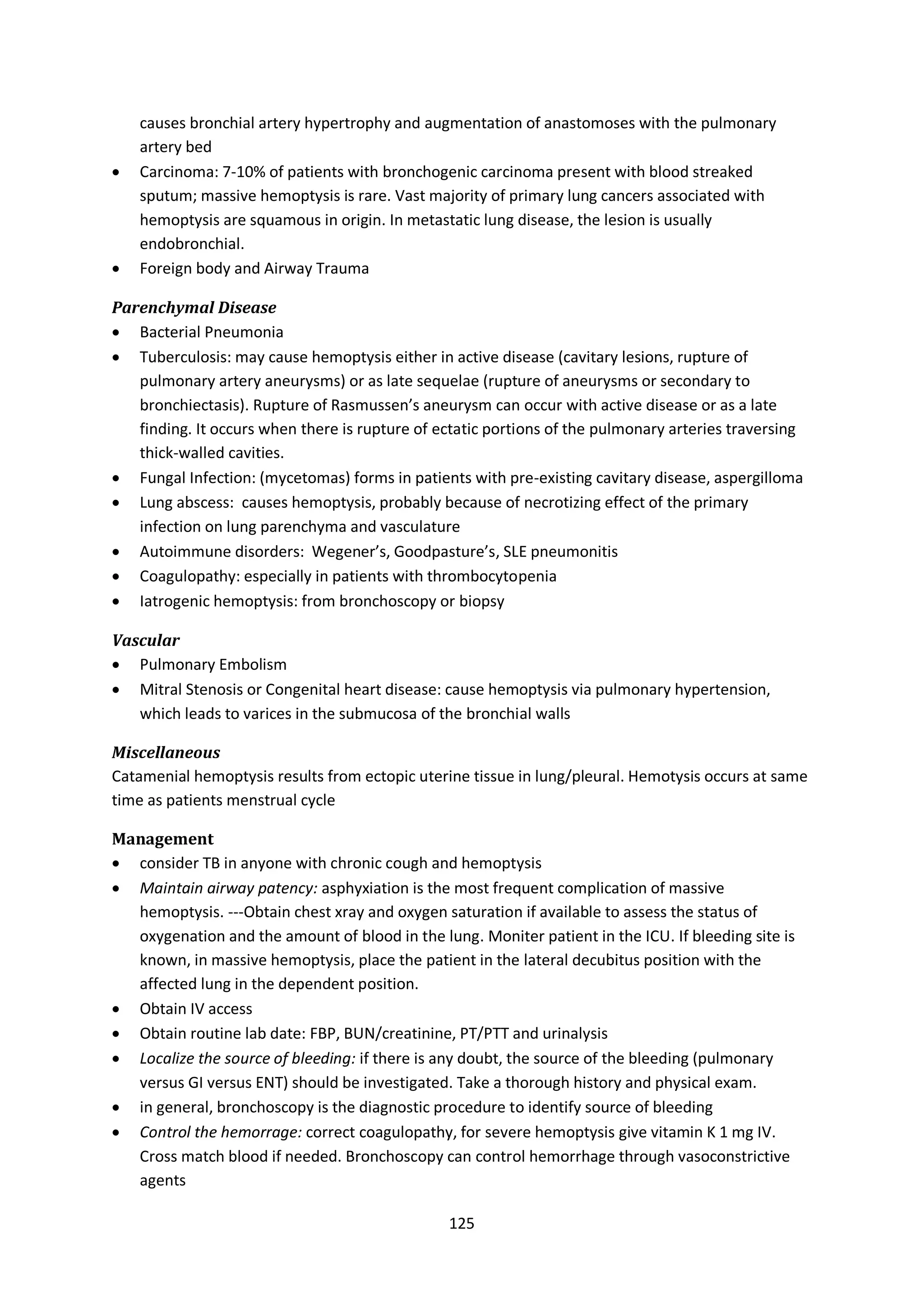 125
causes bronchial artery hypertrophy and augmentation of anastomoses with the pulmonary
artery bed
 Carcinoma: 7-10% of patients with bronchogenic carcinoma present with blood streaked
sputum; massive hemoptysis is rare. Vast majority of primary lung cancers associated with
hemoptysis are squamous in origin. In metastatic lung disease, the lesion is usually
endobronchial.
 Foreign body and Airway Trauma
Parenchymal Disease
 Bacterial Pneumonia
 Tuberculosis: may cause hemoptysis either in active disease (cavitary lesions, rupture of
pulmonary artery aneurysms) or as late sequelae (rupture of aneurysms or secondary to
bronchiectasis). Rupture of Rasmussen’s aneurysm can occur with active disease or as a late
finding. It occurs when there is rupture of ectatic portions of the pulmonary arteries traversing
thick-walled cavities.
 Fungal Infection: (mycetomas) forms in patients with pre-existing cavitary disease, aspergilloma
 Lung abscess: causes hemoptysis, probably because of necrotizing effect of the primary
infection on lung parenchyma and vasculature
 Autoimmune disorders: Wegener’s, Goodpasture’s, SLE pneumonitis
 Coagulopathy: especially in patients with thrombocytopenia
 Iatrogenic hemoptysis: from bronchoscopy or biopsy
Vascular
 Pulmonary Embolism
 Mitral Stenosis or Congenital heart disease: cause hemoptysis via pulmonary hypertension,
which leads to varices in the submucosa of the bronchial walls
Miscellaneous
Catamenial hemoptysis results from ectopic uterine tissue in lung/pleural. Hemotysis occurs at same
time as patients menstrual cycle
Management
 consider TB in anyone with chronic cough and hemoptysis
 Maintain airway patency: asphyxiation is the most frequent complication of massive
hemoptysis. ---Obtain chest xray and oxygen saturation if available to assess the status of
oxygenation and the amount of blood in the lung. Moniter patient in the ICU. If bleeding site is
known, in massive hemoptysis, place the patient in the lateral decubitus position with the
affected lung in the dependent position.
 Obtain IV access
 Obtain routine lab date: FBP, BUN/creatinine, PT/PTT and urinalysis
 Localize the source of bleeding: if there is any doubt, the source of the bleeding (pulmonary
versus GI versus ENT) should be investigated. Take a thorough history and physical exam.
 in general, bronchoscopy is the diagnostic procedure to identify source of bleeding
 Control the hemorrage: correct coagulopathy, for severe hemoptysis give vitamin K 1 mg IV.
Cross match blood if needed. Bronchoscopy can control hemorrhage through vasoconstrictive
agents
 
